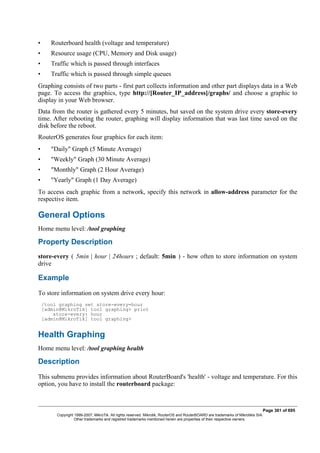 • Routerboard health (voltage and temperature)
• Resource usage (CPU, Memory and Disk usage)
• Traffic which is passed through interfaces
• Traffic which is passed through simple queues
Graphing consists of two parts - first part collects information and other part displays data in a Web
page. To access the graphics, type http://[Router_IP_address]/graphs/ and choose a graphic to
display in your Web browser.
Data from the router is gathered every 5 minutes, but saved on the system drive every store-every
time. After rebooting the router, graphing will display information that was last time saved on the
disk before the reboot.
RouterOS generates four graphics for each item:
• "Daily" Graph (5 Minute Average)
• "Weekly" Graph (30 Minute Average)
• "Monthly" Graph (2 Hour Average)
• "Yearly" Graph (1 Day Average)
To access each graphic from a network, specify this network in allow-address parameter for the
respective item.
General Options
Home menu level: /tool graphing
Property Description
store-every ( 5min | hour | 24hours ; default: 5min ) - how often to store information on system
drive
Example
To store information on system drive every hour:
/tool graphing set store-every=hour
[admin@MikroTik] tool graphing> print
store-every: hour
[admin@MikroTik] tool graphing>
Health Graphing
Home menu level: /tool graphing health
Description
This submenu provides information about RouterBoard's 'health' - voltage and temperature. For this
option, you have to install the routerboard package:
Page 361 of 695
Copyright 1999-2007, MikroTik. All rights reserved. Mikrotik, RouterOS and RouterBOARD are trademarks of Mikrotikls SIA.
Other trademarks and registred trademarks mentioned herein are properties of their respective owners.
 