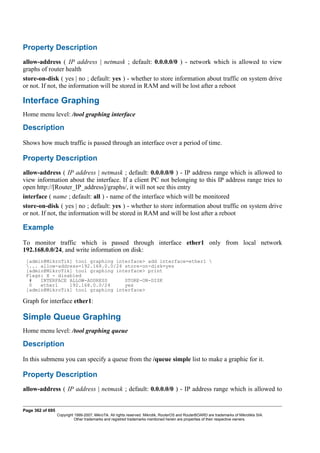 Property Description
allow-address ( IP address | netmask ; default: 0.0.0.0/0 ) - network which is allowed to view
graphs of router health
store-on-disk ( yes | no ; default: yes ) - whether to store information about traffic on system drive
or not. If not, the information will be stored in RAM and will be lost after a reboot
Interface Graphing
Home menu level: /tool graphing interface
Description
Shows how much traffic is passed through an interface over a period of time.
Property Description
allow-address ( IP address | netmask ; default: 0.0.0.0/0 ) - IP address range which is allowed to
view information about the interface. If a client PC not belonging to this IP address range tries to
open http://[Router_IP_address]/graphs/, it will not see this entry
interface ( name ; default: all ) - name of the interface which will be monitored
store-on-disk ( yes | no ; default: yes ) - whether to store information about traffic on system drive
or not. If not, the information will be stored in RAM and will be lost after a reboot
Example
To monitor traffic which is passed through interface ether1 only from local network
192.168.0.0/24, and write information on disk:
[admin@MikroTik] tool graphing interface> add interface=ether1 
... allow-address=192.168.0.0/24 store-on-disk=yes
[admin@MikroTik] tool graphing interface> print
Flags: X - disabled
# INTERFACE ALLOW-ADDRESS STORE-ON-DISK
0 ether1 192.168.0.0/24 yes
[admin@MikroTik] tool graphing interface>
Graph for interface ether1:
Simple Queue Graphing
Home menu level: /tool graphing queue
Description
In this submenu you can specify a queue from the /queue simple list to make a graphic for it.
Property Description
allow-address ( IP address | netmask ; default: 0.0.0.0/0 ) - IP address range which is allowed to
Page 362 of 695
Copyright 1999-2007, MikroTik. All rights reserved. Mikrotik, RouterOS and RouterBOARD are trademarks of Mikrotikls SIA.
Other trademarks and registred trademarks mentioned herein are properties of their respective owners.
 