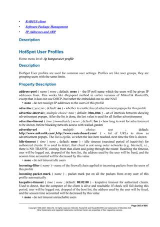 • RADIUS client
• Software Package Management
• IP Addresses and ARP
Description
HotSpot User Profiles
Home menu level: /ip hotspot user profile
Description
HotSpot User profiles are used for common user settings. Profiles are like user groups, they are
grouping users with the same limits.
Property Description
address-pool ( name | none ; default: none ) - the IP poll name which the users will be given IP
addresses from. This works like dhcp-pool method in earlier versions of MikroTik RouterOS,
except that it does not use DHCP, but rather the embedded one-to-one NAT
• none - do not reassign IP addresses to the users of this profile
advertise ( yes | no ; default: no ) - whether to enable forced advertisement popups for this profile
advertise-interval ( multiple choice: time ; default: 30m,10m ) - set of intervals between showing
advertisement popups. After the list is done, the last value is used for all further advertisements
advertise-timeout ( time | immediately | never ; default: 1m ) - how long to wait for advertisement
to be shown, before blocking network access with walled-garden
advertise-url ( multiple choice: text ; default:
http://www.mikrotik.com/,http://www.routerboard.com/ ) - list of URLs to show as
advertisement popups. The list is cyclic, so when the last item reached, next time the first is shown
idle-timeout ( time | none ; default: none ) - idle timeout (maximal period of inactivity) for
authorized clients. It is used to detect, that client is not using outer networks (e.g. Internet), i.e.,
there is NO TRAFFIC coming from that client and going through the router. Reaching the timeout,
user will be logged out, dropped of the host list, the address used by the user will be freed, and the
session time accounted will be decreased by this value
• none - do not timeout idle users
incoming-filter ( name ) - name of the firewall chain applied to incoming packets from the users of
this profile
incoming-packet-mark ( name ) - packet mark put on all the packets from every user of this
profile automatically
keepalive-timeout ( time | none ; default: 00:02:00 ) - keepalive timeout for authorized clients.
Used to detect, that the computer of the client is alive and reachable. If check will fail during this
period, user will be logged out, dropped of the host list, the address used by the user will be freed,
and the session time accounted will be decreased by this value
• none - do not timeout unreachable users
Page 365 of 695
Copyright 1999-2007, MikroTik. All rights reserved. Mikrotik, RouterOS and RouterBOARD are trademarks of Mikrotikls SIA.
Other trademarks and registred trademarks mentioned herein are properties of their respective owners.
 