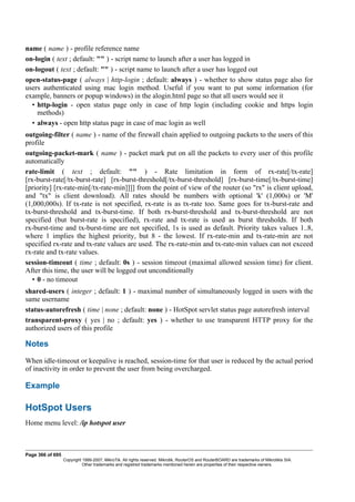 name ( name ) - profile reference name
on-login ( text ; default: "" ) - script name to launch after a user has logged in
on-logout ( text ; default: "" ) - script name to launch after a user has logged out
open-status-page ( always | http-login ; default: always ) - whether to show status page also for
users authenticated using mac login method. Useful if you want to put some information (for
example, banners or popup windows) in the alogin.html page so that all users would see it
• http-login - open status page only in case of http login (including cookie and https login
methods)
• always - open http status page in case of mac login as well
outgoing-filter ( name ) - name of the firewall chain applied to outgoing packets to the users of this
profile
outgoing-packet-mark ( name ) - packet mark put on all the packets to every user of this profile
automatically
rate-limit ( text ; default: "" ) - Rate limitation in form of rx-rate[/tx-rate]
[rx-burst-rate[/tx-burst-rate] [rx-burst-threshold[/tx-burst-threshold] [rx-burst-time[/tx-burst-time]
[priority] [rx-rate-min[/tx-rate-min]]]] from the point of view of the router (so "rx" is client upload,
and "tx" is client download). All rates should be numbers with optional 'k' (1,000s) or 'M'
(1,000,000s). If tx-rate is not specified, rx-rate is as tx-rate too. Same goes for tx-burst-rate and
tx-burst-threshold and tx-burst-time. If both rx-burst-threshold and tx-burst-threshold are not
specified (but burst-rate is specified), rx-rate and tx-rate is used as burst thresholds. If both
rx-burst-time and tx-burst-time are not specified, 1s is used as default. Priority takes values 1..8,
where 1 implies the highest priority, but 8 - the lowest. If rx-rate-min and tx-rate-min are not
specified rx-rate and tx-rate values are used. The rx-rate-min and tx-rate-min values can not exceed
rx-rate and tx-rate values.
session-timeout ( time ; default: 0s ) - session timeout (maximal allowed session time) for client.
After this time, the user will be logged out unconditionally
• 0 - no timeout
shared-users ( integer ; default: 1 ) - maximal number of simultaneously logged in users with the
same username
status-autorefresh ( time | none ; default: none ) - HotSpot servlet status page autorefresh interval
transparent-proxy ( yes | no ; default: yes ) - whether to use transparent HTTP proxy for the
authorized users of this profile
Notes
When idle-timeout or keepalive is reached, session-time for that user is reduced by the actual period
of inactivity in order to prevent the user from being overcharged.
Example
HotSpot Users
Home menu level: /ip hotspot user
Page 366 of 695
Copyright 1999-2007, MikroTik. All rights reserved. Mikrotik, RouterOS and RouterBOARD are trademarks of Mikrotikls SIA.
Other trademarks and registred trademarks mentioned herein are properties of their respective owners.
 