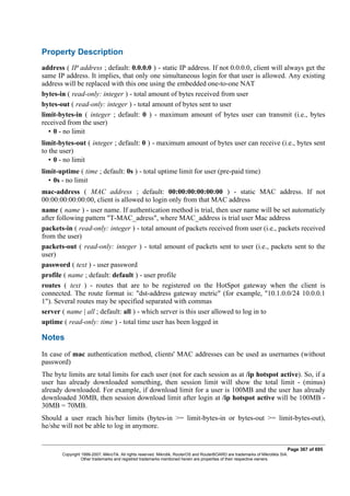 Property Description
address ( IP address ; default: 0.0.0.0 ) - static IP address. If not 0.0.0.0, client will always get the
same IP address. It implies, that only one simultaneous login for that user is allowed. Any existing
address will be replaced with this one using the embedded one-to-one NAT
bytes-in ( read-only: integer ) - total amount of bytes received from user
bytes-out ( read-only: integer ) - total amount of bytes sent to user
limit-bytes-in ( integer ; default: 0 ) - maximum amount of bytes user can transmit (i.e., bytes
received from the user)
• 0 - no limit
limit-bytes-out ( integer ; default: 0 ) - maximum amount of bytes user can receive (i.e., bytes sent
to the user)
• 0 - no limit
limit-uptime ( time ; default: 0s ) - total uptime limit for user (pre-paid time)
• 0s - no limit
mac-address ( MAC address ; default: 00:00:00:00:00:00 ) - static MAC address. If not
00:00:00:00:00:00, client is allowed to login only from that MAC address
name ( name ) - user name. If authentication method is trial, then user name will be set automaticly
after following pattern "T-MAC_adress", where MAC_address is trial user Mac address
packets-in ( read-only: integer ) - total amount of packets received from user (i.e., packets received
from the user)
packets-out ( read-only: integer ) - total amount of packets sent to user (i.e., packets sent to the
user)
password ( text ) - user password
profile ( name ; default: default ) - user profile
routes ( text ) - routes that are to be registered on the HotSpot gateway when the client is
connected. The route format is: "dst-address gateway metric" (for example, "10.1.0.0/24 10.0.0.1
1"). Several routes may be specified separated with commas
server ( name | all ; default: all ) - which server is this user allowed to log in to
uptime ( read-only: time ) - total time user has been logged in
Notes
In case of mac authentication method, clients' MAC addresses can be used as usernames (without
password)
The byte limits are total limits for each user (not for each session as at /ip hotspot active). So, if a
user has already downloaded something, then session limit will show the total limit - (minus)
already downloaded. For example, if download limit for a user is 100MB and the user has already
downloaded 30MB, then session download limit after login at /ip hotspot active will be 100MB -
30MB = 70MB.
Should a user reach his/her limits (bytes-in >= limit-bytes-in or bytes-out >= limit-bytes-out),
he/she will not be able to log in anymore.
Page 367 of 695
Copyright 1999-2007, MikroTik. All rights reserved. Mikrotik, RouterOS and RouterBOARD are trademarks of Mikrotikls SIA.
Other trademarks and registred trademarks mentioned herein are properties of their respective owners.
 