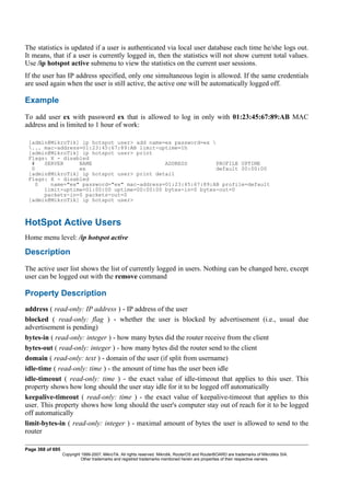 The statistics is updated if a user is authenticated via local user database each time he/she logs out.
It means, that if a user is currently logged in, then the statistics will not show current total values.
Use /ip hotspot active submenu to view the statistics on the current user sessions.
If the user has IP address specified, only one simultaneous login is allowed. If the same credentials
are used again when the user is still active, the active one will be automatically logged off.
Example
To add user ex with password ex that is allowed to log in only with 01:23:45:67:89:AB MAC
address and is limited to 1 hour of work:
[admin@MikroTik] ip hotspot user> add name=ex password=ex 
... mac-address=01:23:45:67:89:AB limit-uptime=1h
[admin@MikroTik] ip hotspot user> print
Flags: X - disabled
# SERVER NAME ADDRESS PROFILE UPTIME
0 ex default 00:00:00
[admin@MikroTik] ip hotspot user> print detail
Flags: X - disabled
0 name="ex" password="ex" mac-address=01:23:45:67:89:AB profile=default
limit-uptime=01:00:00 uptime=00:00:00 bytes-in=0 bytes-out=0
packets-in=0 packets-out=0
[admin@MikroTik] ip hotspot user>
HotSpot Active Users
Home menu level: /ip hotspot active
Description
The active user list shows the list of currently logged in users. Nothing can be changed here, except
user can be logged out with the remove command
Property Description
address ( read-only: IP address ) - IP address of the user
blocked ( read-only: flag ) - whether the user is blocked by advertisement (i.e., usual due
advertisement is pending)
bytes-in ( read-only: integer ) - how many bytes did the router receive from the client
bytes-out ( read-only: integer ) - how many bytes did the router send to the client
domain ( read-only: text ) - domain of the user (if split from username)
idle-time ( read-only: time ) - the amount of time has the user been idle
idle-timeout ( read-only: time ) - the exact value of idle-timeout that applies to this user. This
property shows how long should the user stay idle for it to be logged off automatically
keepalive-timeout ( read-only: time ) - the exact value of keepalive-timeout that applies to this
user. This property shows how long should the user's computer stay out of reach for it to be logged
off automatically
limit-bytes-in ( read-only: integer ) - maximal amount of bytes the user is allowed to send to the
router
Page 368 of 695
Copyright 1999-2007, MikroTik. All rights reserved. Mikrotik, RouterOS and RouterBOARD are trademarks of Mikrotikls SIA.
Other trademarks and registred trademarks mentioned herein are properties of their respective owners.
 