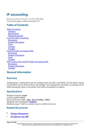 IP accounting
Document revision 2.1 (Fri Dec 17 18:28:01 GMT 2004)
This document applies to MikroTik RouterOS V2.9
Table of Contents
Table of Contents
Summary
Specifications
Related Documents
Local IP Traffic Accounting
Description
Property Description
Notes
Example
Example
Local IP Traffic Accounting Table
Description
Property Description
Notes
Example
Web Access to the Local IP Traffic Accounting Table
Description
Property Description
Example
General Information
Summary
Authentication, Authorization and Accounting feature provides a possibility of local and/or remote
(on RADIUS server) Point-to-Point and HotSpot user management and traffic accounting (all IP
traffic passing the router is accounted; local traffic acocunting is an option).
Specifications
Packages required: system
License required: level1
Home menu level: /user , /ppp , /ip accounting , /radius
Standards and Technologies: RADIUS
Hardware usage: Traffic accounting requires additional memory
Related Documents
•
• Package Management
• IP Addresses and ARP
Page 370 of 695
Copyright 1999-2007, MikroTik. All rights reserved. Mikrotik, RouterOS and RouterBOARD are trademarks of Mikrotikls SIA.
Other trademarks and registred trademarks mentioned herein are properties of their respective owners.
 