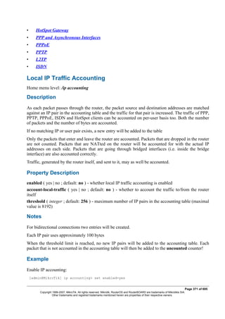 • HotSpot Gateway
• PPP and Asynchronous Interfaces
• PPPoE
• PPTP
• L2TP
• ISDN
Local IP Traffic Accounting
Home menu level: /ip accounting
Description
As each packet passes through the router, the packet source and destination addresses are matched
against an IP pair in the accounting table and the traffic for that pair is increased. The traffic of PPP,
PPTP, PPPoE, ISDN and HotSpot clients can be accounted on per-user basis too. Both the number
of packets and the number of bytes are accounted.
If no matching IP or user pair exists, a new entry will be added to the table
Only the packets that enter and leave the router are accounted. Packets that are dropped in the router
are not counted. Packets that are NATted on the router will be accounted for with the actual IP
addresses on each side. Packets that are going through bridged interfaces (i.e. inside the bridge
interface) are also accounted correctly.
Traffic, generated by the router itself, and sent to it, may as well be accounted.
Property Description
enabled ( yes | no ; default: no ) - whether local IP traffic accounting is enabled
account-local-traffic ( yes | no ; default: no ) - whether to account the traffic to/from the router
itself
threshold ( integer ; default: 256 ) - maximum number of IP pairs in the accounting table (maximal
value is 8192)
Notes
For bidirectional connections two entries will be created.
Each IP pair uses approximately 100 bytes
When the threshold limit is reached, no new IP pairs will be added to the accounting table. Each
packet that is not accounted in the accounting table will then be added to the uncounted counter!
Example
Enable IP accounting:
[admin@MikroTik] ip accounting> set enabled=yes
Page 371 of 695
Copyright 1999-2007, MikroTik. All rights reserved. Mikrotik, RouterOS and RouterBOARD are trademarks of Mikrotikls SIA.
Other trademarks and registred trademarks mentioned herein are properties of their respective owners.
 