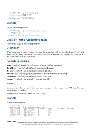 [admin@MikroTik] ip accounting> print
enabled: yes
account-local-traffic: no
threshold: 256
[admin@MikroTik] ip accounting>
Example
See the uncounted packets:
[admin@MikroTik] ip accounting uncounted> print
packets: 0
bytes: 0
[admin@MikroTik] ip accounting uncounted>
Local IP Traffic Accounting Table
Home menu level: /ip accounting snapshot
Description
When a snapshot is made for data collection, the accounting table is cleared and new IP pairs and
traffic data are added. The more frequently traffic data is collected, the less likelihood that the IP
pairs thereshold limit will be reached.
Property Description
bytes ( read-only: integer ) - total number of bytes, matched by this entry
dst-address ( read-only: IP address ) - destination IP address
dst-user ( read-only: text ) - recipient's name (if aplicable)
packets ( read-only: integer ) - total number of packets, matched by this entry
src-address ( read-only: IP address ) - source IP address
src-user ( read-only: text ) - sender's name (if aplicable)
Notes
Usernames are shown only if the users are connected to the router via a PPP tunnel or are
authenticated by HotSpot.
Before the first snapshot is taken, the table is empty.
Example
To take a new snapshot:
[admin@MikroTik] ip accounting snapshot> take
[admin@MikroTik] ip accounting snapshot> print
# SRC-ADDRESS DST-ADDRESS PACKETS BYTES SRC-USER DST-USER
0 192.168.0.2 159.148.172.197 474 19130
1 192.168.0.2 10.0.0.4 3 120
2 192.168.0.2 192.150.20.254 32 3142
3 192.150.20.254 192.168.0.2 26 2857
4 10.0.0.4 192.168.0.2 2 117
Page 372 of 695
Copyright 1999-2007, MikroTik. All rights reserved. Mikrotik, RouterOS and RouterBOARD are trademarks of Mikrotikls SIA.
Other trademarks and registred trademarks mentioned herein are properties of their respective owners.
 