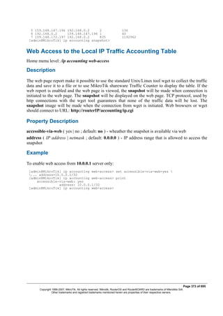 5 159.148.147.196 192.168.0.2 2 136
6 192.168.0.2 159.148.147.196 1 40
7 159.148.172.197 192.168.0.2 835 1192962
[admin@MikroTik] ip accounting snapshot>
Web Access to the Local IP Traffic Accounting Table
Home menu level: /ip accounting web-access
Description
The web page report make it possible to use the standard Unix/Linux tool wget to collect the traffic
data and save it to a file or to use MikroTik shareware Traffic Counter to display the table. If the
web report is enabled and the web page is viewed, the snapshot will be made when connection is
initiated to the web page. The snapshot will be displayed on the web page. TCP protocol, used by
http connections with the wget tool guarantees that none of the traffic data will be lost. The
snapshot image will be made when the connection from wget is initiated. Web browsers or wget
should connect to URL: http://routerIP/accounting/ip.cgi
Property Description
accessible-via-web ( yes | no ; default: no ) - wheather the snapshot is available via web
address ( IP address | netmask ; default: 0.0.0.0 ) - IP address range that is allowed to access the
snapshot
Example
To enable web access from 10.0.0.1 server only:
[admin@MikroTik] ip accounting web-access> set accessible-via-web=yes 
... address=10.0.0.1/32
[admin@MikroTik] ip accounting web-access> print
accessible-via-web: yes
address: 10.0.0.1/32
[admin@MikroTik] ip accounting web-access>
Page 373 of 695
Copyright 1999-2007, MikroTik. All rights reserved. Mikrotik, RouterOS and RouterBOARD are trademarks of Mikrotikls SIA.
Other trademarks and registred trademarks mentioned herein are properties of their respective owners.
 