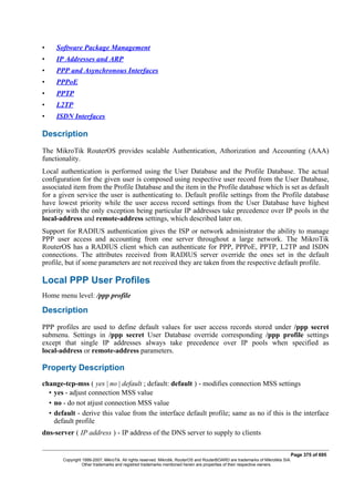 • Software Package Management
• IP Addresses and ARP
• PPP and Asynchronous Interfaces
• PPPoE
• PPTP
• L2TP
• ISDN Interfaces
Description
The MikroTik RouterOS provides scalable Authentication, Athorization and Accounting (AAA)
functionality.
Local authentication is performed using the User Database and the Profile Database. The actual
configuration for the given user is composed using respective user record from the User Database,
associated item from the Profile Database and the item in the Profile database which is set as default
for a given service the user is authenticating to. Default profile settings from the Profile database
have lowest priority while the user access record settings from the User Database have highest
priority with the only exception being particular IP addresses take precedence over IP pools in the
local-address and remote-address settings, which described later on.
Support for RADIUS authentication gives the ISP or network administrator the ability to manage
PPP user access and accounting from one server throughout a large network. The MikroTik
RouterOS has a RADIUS client which can authenticate for PPP, PPPoE, PPTP, L2TP and ISDN
connections. The attributes received from RADIUS server override the ones set in the default
profile, but if some parameters are not received they are taken from the respective default profile.
Local PPP User Profiles
Home menu level: /ppp profile
Description
PPP profiles are used to define default values for user access records stored under /ppp secret
submenu. Settings in /ppp secret User Database override corresponding /ppp profile settings
except that single IP addresses always take precedence over IP pools when specified as
local-address or remote-address parameters.
Property Description
change-tcp-mss ( yes | no | default ; default: default ) - modifies connection MSS settings
• yes - adjust connection MSS value
• no - do not atjust connection MSS value
• default - derive this value from the interface default profile; same as no if this is the interface
default profile
dns-server ( IP address ) - IP address of the DNS server to supply to clients
Page 375 of 695
Copyright 1999-2007, MikroTik. All rights reserved. Mikrotik, RouterOS and RouterBOARD are trademarks of Mikrotikls SIA.
Other trademarks and registred trademarks mentioned herein are properties of their respective owners.
 
