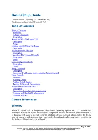 Basic Setup Guide
Document revision 1.1 (Wed Sep 14 18:08:33 GMT 2005)
This document applies to MikroTik RouterOS V2.9
Table of Contents
Table of Contents
Summary
Related Documents
Description
Setting up MikroTik RouterOS™
Description
Notes
Logging into the MikroTik Router
Description
Adding Software Packages
Description
Navigating The Terminal Console
Description
Notes
Basic Configuration Tasks
Description
Notes
Setup Command
Description
Configure IP address on router, using the Setup command
Basic Examples
Example
Viewing Routes
Adding Default Routes
Testing the Network Connectivity
Advanced Configuration Tasks
Description
Application Example with Masquerading
Example with Bandwidth Management
Example with NAT
General Information
Summary
MikroTik RouterOS™ is independent Linux-based Operating System for IA-32 routers and
thinrouters. It does not require any additional components and has no software prerequirements. It
is designed with easy-to-use yet powerful interface allowing network administrators to deploy
network structures and functions, that would require long education elsewhere simply by following
the Reference Manual (and even without it).
Page 25 of 695
Copyright 1999-2007, MikroTik. All rights reserved. Mikrotik, RouterOS and RouterBOARD are trademarks of Mikrotikls SIA.
Other trademarks and registred trademarks mentioned herein are properties of their respective owners.
 