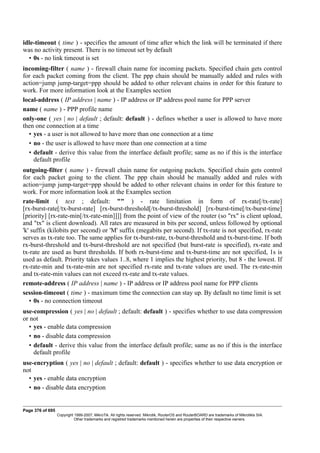 idle-timeout ( time ) - specifies the amount of time after which the link will be terminated if there
was no activity present. There is no timeout set by default
• 0s - no link timeout is set
incoming-filter ( name ) - firewall chain name for incoming packets. Specified chain gets control
for each packet coming from the client. The ppp chain should be manually added and rules with
action=jump jump-target=ppp should be added to other relevant chains in order for this feature to
work. For more information look at the Examples section
local-address ( IP address | name ) - IP address or IP address pool name for PPP server
name ( name ) - PPP profile name
only-one ( yes | no | default ; default: default ) - defines whether a user is allowed to have more
then one connection at a time
• yes - a user is not allowed to have more than one connection at a time
• no - the user is allowed to have more than one connection at a time
• default - derive this value from the interface default profile; same as no if this is the interface
default profile
outgoing-filter ( name ) - firewall chain name for outgoing packets. Specified chain gets control
for each packet going to the client. The ppp chain should be manually added and rules with
action=jump jump-target=ppp should be added to other relevant chains in order for this feature to
work. For more information look at the Examples section
rate-limit ( text ; default: "" ) - rate limitation in form of rx-rate[/tx-rate]
[rx-burst-rate[/tx-burst-rate] [rx-burst-threshold[/tx-burst-threshold] [rx-burst-time[/tx-burst-time]
[priority] [rx-rate-min[/tx-rate-min]]]] from the point of view of the router (so "rx" is client upload,
and "tx" is client download). All rates are measured in bits per second, unless followed by optional
'k' suffix (kilobits per second) or 'M' suffix (megabits per second). If tx-rate is not specified, rx-rate
serves as tx-rate too. The same applies for tx-burst-rate, tx-burst-threshold and tx-burst-time. If both
rx-burst-threshold and tx-burst-threshold are not specified (but burst-rate is specified), rx-rate and
tx-rate are used as burst thresholds. If both rx-burst-time and tx-burst-time are not specified, 1s is
used as default. Priority takes values 1..8, where 1 implies the highest priority, but 8 - the lowest. If
rx-rate-min and tx-rate-min are not specified rx-rate and tx-rate values are used. The rx-rate-min
and tx-rate-min values can not exceed rx-rate and tx-rate values.
remote-address ( IP address | name ) - IP address or IP address pool name for PPP clients
session-timeout ( time ) - maximum time the connection can stay up. By default no time limit is set
• 0s - no connection timeout
use-compression ( yes | no | default ; default: default ) - specifies whether to use data compression
or not
• yes - enable data compression
• no - disable data compression
• default - derive this value from the interface default profile; same as no if this is the interface
default profile
use-encryption ( yes | no | default ; default: default ) - specifies whether to use data encryption or
not
• yes - enable data encryption
• no - disable data encryption
Page 376 of 695
Copyright 1999-2007, MikroTik. All rights reserved. Mikrotik, RouterOS and RouterBOARD are trademarks of Mikrotikls SIA.
Other trademarks and registred trademarks mentioned herein are properties of their respective owners.
 