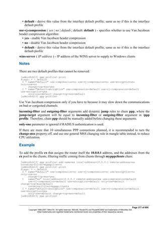 • default - derive this value from the interface default profile; same as no if this is the interface
default profile
use-vj-compression ( yes | no | default ; default: default ) - specifies whether to use Van Jacobson
header compression algorithm
• yes - enable Van Jacobson header compression
• no - disable Van Jacobson header compression
• default - derive this value from the interface default profile; same as no if this is the interface
default profile
wins-server ( IP address ) - IP address of the WINS server to supply to Windows clients
Notes
There are two default profiles that cannot be removed:
[admin@rb13] ppp profile> print
Flags: * - default
0 * name="default" use-compression=no use-vj-compression=no use-encryption=no
only-one=no
change-tcp-mss=yes
1 * name="default-encryption" use-compression=default use-vj-compression=default
use-encryption=yes
only-one=default change-tcp-mss=default
[admin@rb13] ppp profile>
Use Van Jacobson compression only if you have to because it may slow down the communications
on bad or congested channels.
incoming-filter and outgoing-filter arguments add dynamic jump rules to chain ppp, where the
jump-target argument will be equal to incoming-filter or outgoing-filter argument in /ppp
profile. Therefore, chain ppp should be manually added before changing these arguments.
only-one parameter is ignored if RADIUS authentication is used.
If there are more that 10 simultaneous PPP connections planned, it is recommended to turn the
change-mss property off, and use one general MSS changing rule in mangle table instead, to reduce
CPU utilization.
Example
To add the profile ex that assigns the router itself the 10.0.0.1 address, and the addresses from the
ex pool to the clients, filtering traffic coming from clients through mypppclients chain:
[admin@rb13] ppp profile> add name=ex local-address=10.0.0.1 remote-address=ex
incoming-filter=mypppclients
[admin@rb13] ppp profile> print
Flags: * - default
0 * name="default" use-compression=no use-vj-compression=no use-encryption=no
only-one=no
change-tcp-mss=yes
1 name="ex" local-address=10.0.0.1 remote-address=ex use-compression=default
use-vj-compression=default use-encryption=default only-one=default
change-tcp-mss=default
incoming-filter=mypppclients
2 * name="default-encryption" use-compression=default use-vj-compression=default
use-encryption=yes
only-one=default change-tcp-mss=default
[admin@rb13] ppp profile>
Page 377 of 695
Copyright 1999-2007, MikroTik. All rights reserved. Mikrotik, RouterOS and RouterBOARD are trademarks of Mikrotikls SIA.
Other trademarks and registred trademarks mentioned herein are properties of their respective owners.
 
