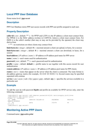 Local PPP User Database
Home menu level: /ppp secret
Description
PPP User Database stores PPP user access records with PPP user profile assigned to each user.
Property Description
caller-id ( text ; default: "" ) - for PPTP and L2TP it is the IP address a client must connect from.
For PPPoE it is the MAC address (written in CAPITAL letters) a client must connect from. For
ISDN it is the caller's number (that may or may not be provided by the operator) the client may
dial-in from
• "" - no restrictions on where clients may connect from
limit-bytes-in ( integer ; default: 0 ) - maximal amount a client can upload, in bytes, for a session
limit-bytes-out ( integer ; default: 0 ) - maximal amount a client can download, in bytes, for a
session
local-address ( IP address | name ) - IP address or IP address pool name for PPP server
name ( name ) - user's name used for authentication
password ( text ; default: "" ) - user's password used for authentication
profile ( name ; default: default ) - profile name to use together with this access record for user
authentication
remote-address ( IP address | name ) - IP address or IP address pool name for PPP clients
routes ( text ) - routes that appear on the server when the client is connected. The route format is:
dst-address gateway metric (for example, 10.1.0.0/ 24 10.0.0.1 1). Several routes may be specified
separated with commas
service ( any | async | isdn | l2tp | pppoe | pptp ; default: any ) - specifies the services available to a
particular user
Example
To add the user ex with password lkjrht and profile ex available for PPTP service only, enter the
following command:
[admin@rb13] ppp secret> add name=ex password=lkjrht service=pptp profile=ex
[admin@rb13] ppp secret> print
Flags: X - disabled
# NAME SERVICE CALLER-ID PASSWORD PROFILE
REMOTE-ADDRESS
0 ex pptp lkjrht ex
0.0.0.0
[admin@rb13] ppp secret>
Monitoring Active PPP Users
Command name: /ppp active print
Page 378 of 695
Copyright 1999-2007, MikroTik. All rights reserved. Mikrotik, RouterOS and RouterBOARD are trademarks of Mikrotikls SIA.
Other trademarks and registred trademarks mentioned herein are properties of their respective owners.
 