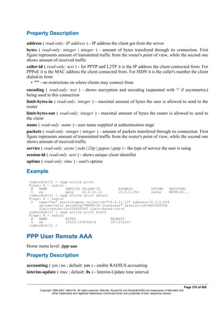 Property Description
address ( read-only: IP address ) - IP address the client got from the server
bytes ( read-only: integer | integer ) - amount of bytes transfered through tis connection. First
figure represents amount of transmitted traffic from the router's point of view, while the second one
shows amount of received traffic
caller-id ( read-only: text ) - for PPTP and L2TP it is the IP address the client connected from. For
PPPoE it is the MAC address the client connected from. For ISDN it is the caller's number the client
dialed-in from
• "" - no restrictions on where clients may connect from
encoding ( read-only: text ) - shows encryption and encoding (separated with '/' if asymmetric)
being used in this connection
limit-bytes-in ( read-only: integer ) - maximal amount of bytes the user is allowed to send to the
router
limit-bytes-out ( read-only: integer ) - maximal amount of bytes the router is allowed to send to
the client
name ( read-only: name ) - user name supplied at authentication stage
packets ( read-only: integer | integer ) - amount of packets transfered through tis connection. First
figure represents amount of transmitted traffic from the router's point of view, while the second one
shows amount of received traffic
service ( read-only: async | isdn | l2tp | pppoe | pptp ) - the type of service the user is using
session-id ( read-only: text ) - shows unique client identifier
uptime ( read-only: time ) - user's uptime
Example
[admin@rb13] > /ppp active print
Flags: R - radius
# NAME SERVICE CALLER-ID ADDRESS UPTIME ENCODING
0 ex pptp 10.0.11.12 10.0.0.254 1m16s MPPE128...
[admin@rb13] > /ppp active print detail
Flags: R - radius
0 name="ex" service=pptp caller-id="10.0.11.12" address=10.0.0.254
uptime=1m22s encoding="MPPE128 stateless" session-id=0x8180002B
limit-bytes-in=200000000 limit-bytes-out=0
[admin@rb13] > /ppp active print stats
Flags: R - radius
# NAME BYTES PACKETS
0 ex 10510/159690614 187/210257
[admin@rb13] >
PPP User Remote AAA
Home menu level: /ppp aaa
Property Description
accounting ( yes | no ; default: yes ) - enable RADIUS accounting
interim-update ( time ; default: 0s ) - Interim-Update time interval
Page 379 of 695
Copyright 1999-2007, MikroTik. All rights reserved. Mikrotik, RouterOS and RouterBOARD are trademarks of Mikrotikls SIA.
Other trademarks and registred trademarks mentioned herein are properties of their respective owners.
 
