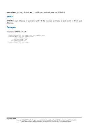 use-radius ( yes | no ; default: no ) - enable user authentication via RADIUS
Notes
RADIUS user database is consulted only if the required username is not found in local user
database.
Example
To enable RADIUS AAA:
[admin@MikroTik] ppp aaa> set use-radius=yes
[admin@MikroTik] ppp aaa> print
use-radius: yes
accounting: yes
interim-update: 0s
[admin@MikroTik] ppp aaa>
Page 380 of 695
Copyright 1999-2007, MikroTik. All rights reserved. Mikrotik, RouterOS and RouterBOARD are trademarks of Mikrotikls SIA.
Other trademarks and registred trademarks mentioned herein are properties of their respective owners.
 