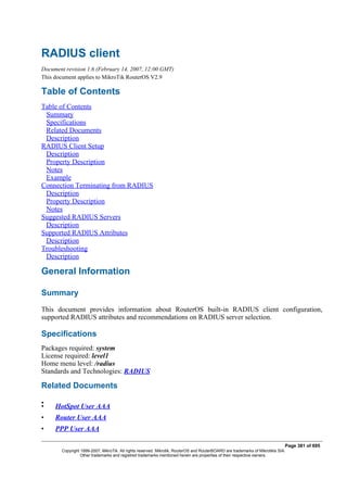 RADIUS client
Document revision 1.6 (February 14, 2007, 12:00 GMT)
This document applies to MikroTik RouterOS V2.9
Table of Contents
Table of Contents
Summary
Specifications
Related Documents
Description
RADIUS Client Setup
Description
Property Description
Notes
Example
Connection Terminating from RADIUS
Description
Property Description
Notes
Suggested RADIUS Servers
Description
Supported RADIUS Attributes
Description
Troubleshooting
Description
General Information
Summary
This document provides information about RouterOS built-in RADIUS client configuration,
supported RADIUS attributes and recommendations on RADIUS server selection.
Specifications
Packages required: system
License required: level1
Home menu level: /radius
Standards and Technologies: RADIUS
Related Documents
•
• HotSpot User AAA
• Router User AAA
• PPP User AAA
Page 381 of 695
Copyright 1999-2007, MikroTik. All rights reserved. Mikrotik, RouterOS and RouterBOARD are trademarks of Mikrotikls SIA.
Other trademarks and registred trademarks mentioned herein are properties of their respective owners.
 