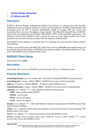 • Software Package Management
• IP Addresses and ARP
Description
RADIUS, short for Remote Authentication Dial-In User Service, is a remote server that provides
authentication and accounting facilities to various network apliances. RADIUS authentication and
accounting gives the ISP or network administrator ability to manage PPP user access and
accounting from one server throughout a large network. The MikroTik RouterOS has a RADIUS
client which can authenticate for HotSpot, PPP, PPPoE, PPTP, L2TP and ISDN connections. The
attributes received from RADIUS server override the ones set in the default profile, but if some
parameters are not received they are taken from the respective default profile.
The RADIUS server database is consulted only if no matching user acces record is found in router's
local database.
Traffic is accounted locally with MikroTik Traffic Flow and Cisco IP pairs and snapshot image can
be gathered using Syslog utilities. If RADIUS accounting is enabled, accounting information is also
sent to the RADIUS server default for that service.
RADIUS Client Setup
Home menu level: /radius
Description
This facility allows you to set RADIUS servers the router will use to authenticate users.
Property Description
accounting-backup ( yes | no ; default: no ) - this entry is a backup RADIUS accounting server
accounting-port ( integer ; default: 1813 ) - RADIUS server port used for accounting
address ( IP address ; default: 0.0.0.0 ) - IP address of the RADIUS server
authentication-port ( integer ; default: 1812 ) - RADIUS server port used for authentication
called-id ( text ; default: "" ) - value depends on Point-to-Point protocol:
• ISDN - phone number dialled (MSN)
• PPPoE - service name
• PPTP - server's IP address
• L2TP - server's IP address
domain ( text ; default: "" ) - Microsoft Windows domain of client passed to RADIUS servers that
require domain validation
realm ( text ) - explicitly stated realm (user domain), so the users do not have to provide proper ISP
domain name in user name
secret ( text ; default: "" ) - shared secret used to access the RADIUS server
service ( multiple choice: hotspot | login | ppp | telephony | wireless | dhcp ; default: "" ) - router
services that will use this RADIUS server
Page 382 of 695
Copyright 1999-2007, MikroTik. All rights reserved. Mikrotik, RouterOS and RouterBOARD are trademarks of Mikrotikls SIA.
Other trademarks and registred trademarks mentioned herein are properties of their respective owners.
 
