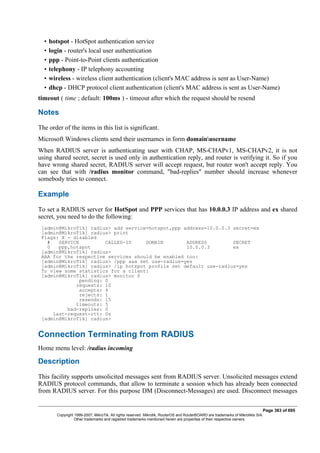 • hotspot - HotSpot authentication service
• login - router's local user authentication
• ppp - Point-to-Point clients authentication
• telephony - IP telephony accounting
• wireless - wireless client authentication (client's MAC address is sent as User-Name)
• dhcp - DHCP protocol client authentication (client's MAC address is sent as User-Name)
timeout ( time ; default: 100ms ) - timeout after which the request should be resend
Notes
The order of the items in this list is significant.
Microsoft Windows clients send their usernames in form domainusername
When RADIUS server is authenticating user with CHAP, MS-CHAPv1, MS-CHAPv2, it is not
using shared secret, secret is used only in authentication reply, and router is verifying it. So if you
have wrong shared secret, RADIUS server will accept request, but router won't accept reply. You
can see that with /radius monitor command, "bad-replies" number should increase whenever
somebody tries to connect.
Example
To set a RADIUS server for HotSpot and PPP services that has 10.0.0.3 IP address and ex shared
secret, you need to do the following:
[admin@MikroTik] radius> add service=hotspot,ppp address=10.0.0.3 secret=ex
[admin@MikroTik] radius> print
Flags: X - disabled
# SERVICE CALLED-ID DOMAIN ADDRESS SECRET
0 ppp,hotspot 10.0.0.3 ex
[admin@MikroTik] radius>
AAA for the respective services should be enabled too:
[admin@MikroTik] radius> /ppp aaa set use-radius=yes
[admin@MikroTik] radius> /ip hotspot profile set default use-radius=yes
To view some statistics for a client:
[admin@MikroTik] radius> monitor 0
pending: 0
requests: 10
accepts: 4
rejects: 1
resends: 15
timeouts: 5
bad-replies: 0
last-request-rtt: 0s
[admin@MikroTik] radius>
Connection Terminating from RADIUS
Home menu level: /radius incoming
Description
This facility supports unsolicited messages sent from RADIUS server. Unsolicited messages extend
RADIUS protocol commands, that allow to terminate a session which has already been connected
from RADIUS server. For this purpose DM (Disconnect-Messages) are used. Disconnect messages
Page 383 of 695
Copyright 1999-2007, MikroTik. All rights reserved. Mikrotik, RouterOS and RouterBOARD are trademarks of Mikrotikls SIA.
Other trademarks and registred trademarks mentioned herein are properties of their respective owners.
 