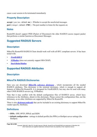 cause a user session to be terminated immediately
Property Description
accept ( yes | no ; default: no ) - Whether to accept the unsolicited messages
port ( integer ; default: 1700 ) - The port number to listen for the requests on
Notes
RouterOS doesn't support POD (Packet of Disconnect) the other RADIUS access request packet
that performs a similar function as Disconnect Messages
Suggested RADIUS Servers
Description
MikroTik RouterOS RADIUS Client should work well with all RFC compliant servers. It has been
tested with:
• FreeRADIUS
• XTRadius (does not currently support MS-CHAP)
• Steel-Belted Radius
Supported RADIUS Attributes
Description
MikroTik RADIUS Dictionaries
Here you can download MikroTik reference dictionary , which incorporates all the needed
RADIUS attributes. This dictionary is the minimal dictionary, which is enough to support all
features of MikroTik RouterOS. It is designed for FreeRADIUS, but may also be used with many
other UNIX RADIUS servers (eg. XTRadius).
Note that it may conflict with the default configuration files of RADIUS server, which have
references to the Attributes, absent in this dictionary. Please correct the configuration files, not the
dictionary, as no other Attributes are supported by MikroTik RouterOS.
There is also dictionary.mikrotik that can be included in an existing dictionary to support MikroTik
vendor-specific Attributes.
Definitions
• PPPs - PPP, PPTP, PPPoE and ISDN
• default configuration - settings in default profile (for PPPs) or HotSpot server settings (for
HotSpot)
Page 384 of 695
Copyright 1999-2007, MikroTik. All rights reserved. Mikrotik, RouterOS and RouterBOARD are trademarks of Mikrotikls SIA.
Other trademarks and registred trademarks mentioned herein are properties of their respective owners.
 