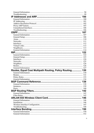 General Information............................................................................................................. 94
Troubleshooting.................................................................................................................... 99
IP Addresses and ARP................................................................... 100
General Information ........................................................................................................... 100
IP Addressing..................................................................................................................... 101
Address Resolution Protocol.............................................................................................. 102
Proxy-ARP feature............................................................................................................. 103
Unnumbered Interfaces...................................................................................................... 106
Troubleshooting.................................................................................................................. 106
OSPF................................................................................................ 107
General Information ........................................................................................................... 107
General Setup..................................................................................................................... 108
Areas................................................................................................................................... 110
Networks............................................................................................................................ 111
Interfaces............................................................................................................................ 112
Virtual Links....................................................................................................................... 113
Neighbours......................................................................................................................... 113
General Information ........................................................................................................... 114
RIP.................................................................................................... 122
General Information........................................................................................................... 122
General Setup..................................................................................................................... 123
Interfaces............................................................................................................................ 124
Networks............................................................................................................................ 125
Neighbors........................................................................................................................... 126
Routes................................................................................................................................. 126
General Information ........................................................................................................... 127
Routes, Equal Cost Multipath Routing, Policy Routing............... 130
General Information ........................................................................................................... 130
Routes................................................................................................................................. 131
Policy Rules........................................................................................................................ 133
General Information ........................................................................................................... 134
BGP Command Reference............................................................. 138
General Information........................................................................................................... 138
Instances............................................................................................................................. 139
Peers................................................................................................................................... 140
BGP Routing Filters........................................................................ 142
General Information........................................................................................................... 142
Filter Rules......................................................................................................................... 143
ARLAN 655 Wireless Client Card................................................... 146
General Information........................................................................................................... 146
Installation.......................................................................................................................... 146
Wireless Interface Configuration....................................................................................... 147
Troubleshooting.................................................................................................................. 148
Interface Bonding............................................................................ 150
General Information ........................................................................................................... 150
General Information ........................................................................................................... 152
iii
 