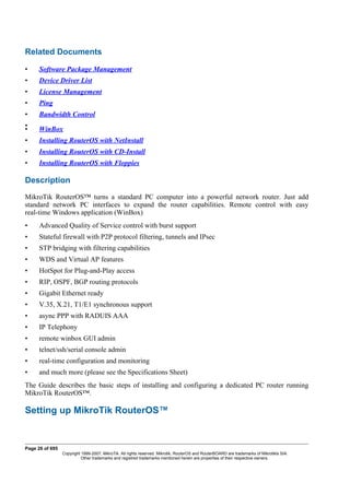 Related Documents
• Software Package Management
• Device Driver List
• License Management
• Ping
• Bandwidth Control
•
• WinBox
• Installing RouterOS with NetInstall
• Installing RouterOS with CD-Install
• Installing RouterOS with Floppies
Description
MikroTik RouterOS™ turns a standard PC computer into a powerful network router. Just add
standard network PC interfaces to expand the router capabilities. Remote control with easy
real-time Windows application (WinBox)
• Advanced Quality of Service control with burst support
• Stateful firewall with P2P protocol filtering, tunnels and IPsec
• STP bridging with filtering capabilities
• WDS and Virtual AP features
• HotSpot for Plug-and-Play access
• RIP, OSPF, BGP routing protocols
• Gigabit Ethernet ready
• V.35, X.21, T1/E1 synchronous support
• async PPP with RADUIS AAA
• IP Telephony
• remote winbox GUI admin
• telnet/ssh/serial console admin
• real-time configuration and monitoring
• and much more (please see the Specifications Sheet)
The Guide describes the basic steps of installing and configuring a dedicated PC router running
MikroTik RouterOS™.
Setting up MikroTik RouterOS™
Page 26 of 695
Copyright 1999-2007, MikroTik. All rights reserved. Mikrotik, RouterOS and RouterBOARD are trademarks of Mikrotikls SIA.
Other trademarks and registred trademarks mentioned herein are properties of their respective owners.
 