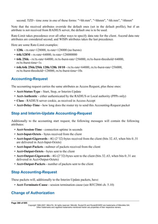 second; TZD - time zone in one of these forms: "+hh:mm", "+hhmm", "-hh:mm", "-hhmm"
Note that the received attributes override the default ones (set in the default profile), but if an
attribute is not received from RADIUS server, the default one is to be used.
Rate-Limit takes precedence over all other ways to specify data rate for the client. Ascend data rate
attributes are considered second; and WISPr attributes takes the last precedence.
Here are some Rate-Limit examples:
• 128k - rx-rate=128000, tx-rate=128000 (no bursts)
• 64k/128M - rx-rate=64000, tx-rate=128000000
• 64k 256k - rx/tx-rate=64000, rx/tx-burst-rate=256000, rx/tx-burst-threshold=64000,
rx/tx-burst-time=1s
• 64k/64k 256k/256k 128k/128k 10/10 - rx/tx-rate=64000, rx/tx-burst-rate=256000,
rx/tx-burst-threshold=128000, rx/tx-burst-time=10s
Accounting-Request
The accounting request carries the same attributes as Access Request, plus these ones:
• Acct-Status-Type - Start, Stop, or Interim-Update
• Acct-Authentic - either authenticated by the RADIUS or Local authority (PPPs only)
• Class - RADIUS server cookie, as received in Access-Accept
• Acct-Delay-Time - how long does the router try to send this Accounting-Request packet
Stop and Interim-Update Accounting-Request
Additionally to the accounting start request, the following messages will contain the following
attributes:
• Acct-Session-Time - connection uptime in seconds
• Acct-Input-Octets - bytes received from the client
• Acct-Input-Gigawords - 4G (2^32) bytes received from the client (bits 32..63, when bits 0..31
are delivered in Acct-Input-Octets)
• Acct-Input-Packets - nubmer of packets received from the client
• Acct-Output-Octets - bytes sent to the client
• Acct-Output-Gigawords - 4G (2^32) bytes sent to the client (bits 32..63, when bits 0..31 are
delivered in Acct-Output-Octets)
• Acct-Output-Packets - number of packets sent to the client
Stop Accounting-Request
These packets will, additionally to the Interim Update packets, have:
• Acct-Terminate-Cause - session termination cause (see RFC2866 ch. 5.10)
Change of Authorization
Page 388 of 695
Copyright 1999-2007, MikroTik. All rights reserved. Mikrotik, RouterOS and RouterBOARD are trademarks of Mikrotikls SIA.
Other trademarks and registred trademarks mentioned herein are properties of their respective owners.
 