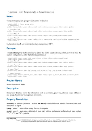 • password - policy that grants rights to change the password
Notes
There are three system groups which cannot be deleted:
[admin@rb13] > /user group print
0 name="read"
policy=local,telnet,ssh,reboot,read,test,winbox,password,web,!ftp,!write,!policy
1 name="write"
policy=local,telnet,ssh,reboot,read,write,test,winbox,password,web,!ftp,!policy
2 name="full"
policy=local,telnet,ssh,ftp,reboot,read,write,policy,test,winbox,password,web
3 name="test"
policy=ssh,read,policy,!local,!telnet,!ftp,!reboot,!write,!test,!winbox,!password,!web
[admin@rb13] >
Exclamation sign '!' just before policy item name means NOT.
Example
To add reboot group that is allowed to reboot the router locally or using telnet, as well as read the
router's configuration, enter the following command:
[admin@rb13] user group> add name=reboot policy=telnet,reboot,read,local
[admin@rb13] user group> print
0 name="read"
policy=local,telnet,ssh,reboot,read,test,winbox,password,web,!ftp,!write,!policy
1 name="write"
policy=local,telnet,ssh,reboot,read,write,test,winbox,password,web,!ftp,!policy
2 name="full"
policy=local,telnet,ssh,ftp,reboot,read,write,policy,test,winbox,password,web
3 name="reboot"
policy=local,telnet,reboot,read,!ssh,!ftp,!write,!policy,!test,!winbox,!password,!web
[admin@rb13] user group>
Router Users
Home menu level: /user
Description
Router user database stores the information such as username, password, allowed access addresses
and group about router management personnel.
Property Description
address ( IP address | netmask ; default: 0.0.0.0/0 ) - host or network address from which the user
is allowed to log in
group ( name ) - name of the group the user belongs to
name ( name ) - user name. Although it must start with an alphanumeric character, it may contain
"*", "_", "." and "@" symbols
Page 394 of 695
Copyright 1999-2007, MikroTik. All rights reserved. Mikrotik, RouterOS and RouterBOARD are trademarks of Mikrotikls SIA.
Other trademarks and registred trademarks mentioned herein are properties of their respective owners.
 