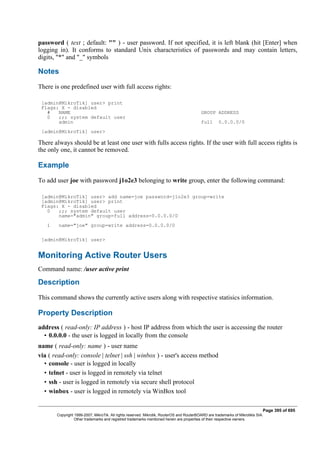 password ( text ; default: "" ) - user password. If not specified, it is left blank (hit [Enter] when
logging in). It conforms to standard Unix characteristics of passwords and may contain letters,
digits, "*" and "_" symbols
Notes
There is one predefined user with full access rights:
[admin@MikroTik] user> print
Flags: X - disabled
# NAME GROUP ADDRESS
0 ;;; system default user
admin full 0.0.0.0/0
[admin@MikroTik] user>
There always should be at least one user with fulls access rights. If the user with full access rights is
the only one, it cannot be removed.
Example
To add user joe with password j1o2e3 belonging to write group, enter the following command:
[admin@MikroTik] user> add name=joe password=j1o2e3 group=write
[admin@MikroTik] user> print
Flags: X - disabled
0 ;;; system default user
name="admin" group=full address=0.0.0.0/0
1 name="joe" group=write address=0.0.0.0/0
[admin@MikroTik] user>
Monitoring Active Router Users
Command name: /user active print
Description
This command shows the currently active users along with respective statisics information.
Property Description
address ( read-only: IP address ) - host IP address from which the user is accessing the router
• 0.0.0.0 - the user is logged in locally from the console
name ( read-only: name ) - user name
via ( read-only: console | telnet | ssh | winbox ) - user's access method
• console - user is logged in locally
• telnet - user is logged in remotely via telnet
• ssh - user is logged in remotely via secure shell protocol
• winbox - user is logged in remotely via WinBox tool
Page 395 of 695
Copyright 1999-2007, MikroTik. All rights reserved. Mikrotik, RouterOS and RouterBOARD are trademarks of Mikrotikls SIA.
Other trademarks and registred trademarks mentioned herein are properties of their respective owners.
 