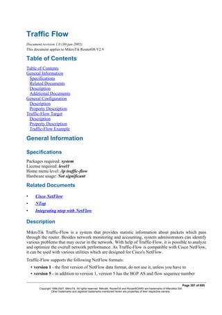 Traffic Flow
Document revision 1.0 (30-jun-2005)
This document applies to MikroTik RouterOS V2.9
Table of Contents
Table of Contents
General Information
Specifications
Related Documents
Description
Additional Documents
General Configuration
Description
Property Description
Traffic-Flow Target
Description
Property Description
Traffic-Flow Example
General Information
Specifications
Packages required: system
License required: level1
Home menu level: /ip traffic-flow
Hardware usage: Not significant
Related Documents
• Cisco NetFlow
• NTop
• Integrating ntop with NetFlow
Description
MikroTik Traffic-Flow is a system that provides statistic information about packets which pass
through the router. Besides network monitoring and accounting, system administrators can identify
various problems that may occur in the network. With help of Traffic-Flow, it is possible to analyze
and optimize the overall network performance. As Traffic-Flow is compatible with Cisco NetFlow,
it can be used with various utilities which are designed for Cisco's NetFlow.
Traffic-Flow supports the following NetFlow formats:
• version 1 - the first version of NetFlow data format, do not use it, unless you have to
• version 5 - in addition to version 1, version 5 has the BGP AS and flow sequence number
Page 397 of 695
Copyright 1999-2007, MikroTik. All rights reserved. Mikrotik, RouterOS and RouterBOARD are trademarks of Mikrotikls SIA.
Other trademarks and registred trademarks mentioned herein are properties of their respective owners.
 