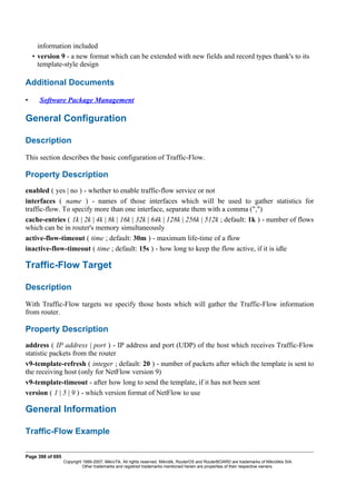 information included
• version 9 - a new format which can be extended with new fields and record types thank's to its
template-style design
Additional Documents
• Software Package Management
General Configuration
Description
This section describes the basic configuration of Traffic-Flow.
Property Description
enabled ( yes | no ) - whether to enable traffic-flow service or not
interfaces ( name ) - names of those interfaces which will be used to gather statistics for
traffic-flow. To specify more than one interface, separate them with a comma (",")
cache-entries ( 1k | 2k | 4k | 8k | 16k | 32k | 64k | 128k | 256k | 512k ; default: 1k ) - number of flows
which can be in router's memory simultaneously
active-flow-timeout ( time ; default: 30m ) - maximum life-time of a flow
inactive-flow-timeout ( time ; default: 15s ) - how long to keep the flow active, if it is idle
Traffic-Flow Target
Description
With Traffic-Flow targets we specify those hosts which will gather the Traffic-Flow information
from router.
Property Description
address ( IP address | port ) - IP address and port (UDP) of the host which receives Traffic-Flow
statistic packets from the router
v9-template-refresh ( integer ; default: 20 ) - number of packets after which the template is sent to
the receiving host (only for NetFlow version 9)
v9-template-timeout - after how long to send the template, if it has not been sent
version ( 1 | 5 | 9 ) - which version format of NetFlow to use
General Information
Traffic-Flow Example
Page 398 of 695
Copyright 1999-2007, MikroTik. All rights reserved. Mikrotik, RouterOS and RouterBOARD are trademarks of Mikrotikls SIA.
Other trademarks and registred trademarks mentioned herein are properties of their respective owners.
 
