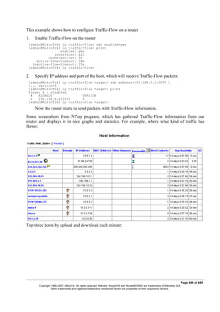 This example shows how to configure Traffic-Flow on a router
1. Enable Traffic-Flow on the router:
[admin@MikroTik] ip traffic-flow> set enabled=yes
[admin@MikroTik] ip traffic-flow> print
enabled: yes
interfaces: all
cache-entries: 1k
active-flow-timeout: 30m
inactive-flow-timeout: 15s
[admin@MikroTik] ip traffic-flow>
2. Specify IP address and port of the host, which will receive Traffic-Flow packets:
[admin@MikroTik] ip traffic-flow target> add address=192.168.0.2:2055 
... version=9
[admin@MikroTik] ip traffic-flow target> print
Flags: X - disabled
# ADDRESS VERSION
0 192.168.0.2:2055 9
[admin@MikroTik] ip traffic-flow target>
Now the router starts to send packets with Traffic-Flow information.
Some screenshots from NTop program, which has gathered Traffic-Flow information from our
router and displays it in nice graphs and statistics. For example, where what kind of traffic has
flown:
Top three hosts by upload and download each minute:
Page 399 of 695
Copyright 1999-2007, MikroTik. All rights reserved. Mikrotik, RouterOS and RouterBOARD are trademarks of Mikrotikls SIA.
Other trademarks and registred trademarks mentioned herein are properties of their respective owners.
 