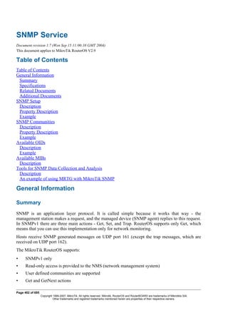 SNMP Service
Document revision 1.7 (Wen Sep 15 11:00:38 GMT 2004)
This document applies to MikroTik RouterOS V2.9
Table of Contents
Table of Contents
General Information
Summary
Specifications
Related Documents
Additional Documents
SNMP Setup
Description
Property Description
Example
SNMP Communities
Description
Property Description
Example
Available OIDs
Description
Example
Available MIBs
Description
Tools for SNMP Data Collection and Analysis
Description
An example of using MRTG with MikroTik SNMP
General Information
Summary
SNMP is an application layer protocol. It is called simple because it works that way - the
management station makes a request, and the managed device (SNMP agent) replies to this request.
In SNMPv1 there are three main actions - Get, Set, and Trap. RouterOS supports only Get, which
means that you can use this implementation only for network monitoring.
Hosts receive SNMP generated messages on UDP port 161 (except the trap messages, which are
received on UDP port 162).
The MikroTik RouterOS supports:
• SNMPv1 only
• Read-only access is provided to the NMS (network management system)
• User defined communities are supported
• Get and GetNext actions
Page 402 of 695
Copyright 1999-2007, MikroTik. All rights reserved. Mikrotik, RouterOS and RouterBOARD are trademarks of Mikrotikls SIA.
Other trademarks and registred trademarks mentioned herein are properties of their respective owners.
 