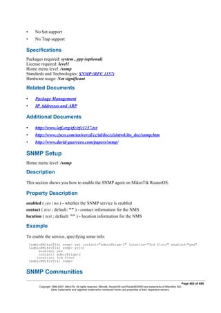 • No Set support
• No Trap support
Specifications
Packages required: system , ppp (optional)
License required: level1
Home menu level: /snmp
Standards and Technologies: SNMP (RFC 1157)
Hardware usage: Not significant
Related Documents
• Package Management
• IP Addresses and ARP
Additional Documents
• http://www.ietf.org/rfc/rfc1157.txt
• http://www.cisco.com/univercd/cc/td/doc/cisintwk/ito_doc/snmp.htm
• http://www.david-guerrero.com/papers/snmp/
SNMP Setup
Home menu level: /snmp
Description
This section shows you how to enable the SNMP agent on MikroTik RouterOS.
Property Description
enabled ( yes | no ) - whether the SNMP service is enabled
contact ( text ; default: "" ) - contact information for the NMS
location ( text ; default: "" ) - location information for the NMS
Example
To enable the service, specifying some info:
[admin@MikroTik] snmp> set contact="admin@riga-2" location="3rd floor" enabled="yes"
[admin@MikroTik] snmp> print
enabled: yes
contact: admin@riga-2
location: 3rd floor
[admin@MikroTik] snmp>
SNMP Communities
Page 403 of 695
Copyright 1999-2007, MikroTik. All rights reserved. Mikrotik, RouterOS and RouterBOARD are trademarks of Mikrotikls SIA.
Other trademarks and registred trademarks mentioned herein are properties of their respective owners.
 