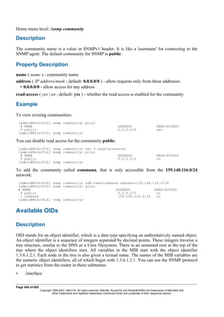 Home menu level: /snmp community
Description
The community name is a value in SNMPv1 header. It is like a 'username' for connecting to the
SNMP agent. The default community for SNMP is public.
Property Description
name ( name ) - community name
address ( IP address/mask ; default: 0.0.0.0/0 ) - allow requests only from these addresses
• 0.0.0.0/0 - allow access for any address
read-access ( yes | no ; default: yes ) - whether the read access is enabled for the community
Example
To view existing communities:
[admin@MikroTik] snmp community> print
# NAME ADDRESS READ-ACCESS
0 public 0.0.0.0/0 yes
[admin@MikroTik] snmp community>
You can disable read access for the community public:
[admin@MikroTik] snmp community> set 0 read-access=no
[admin@MikroTik] snmp community> print
# NAME ADDRESS READ-ACCESS
0 public 0.0.0.0/0 no
[admin@MikroTik] snmp community>
To add the community called communa, that is only accessible from the 159.148.116.0/24
network:
[admin@MikroTik] snmp community> add name=communa address=159.148.116.0/24
[admin@MikroTik] snmp community> print
# NAME ADDRESS READ-ACCESS
0 public 0.0.0.0/0 no
1 communa 159.148.116.0/24 no
[admin@MikroTik] snmp community>
Available OIDs
Description
OID stands for an object identifier, which is a data type specifying an authoritatively named object.
An object identifier is a sequence of integers separated by decimal points. These integers traverse a
tree structure, similar to the DNS or a Unix filesystem. There is an unnamed root at the top of the
tree where the object identifiers start. All variables in the MIB start with the object identifier
1.3.6.1.2.1. Each node in the tree is also given a textual name. The names of the MIB variables are
the numeric object identifiers, all of which begin with 1.3.6.1.2.1. You can use the SNMP protocol
to get statistics from the router in these submenus:
• /interface
Page 404 of 695
Copyright 1999-2007, MikroTik. All rights reserved. Mikrotik, RouterOS and RouterBOARD are trademarks of Mikrotikls SIA.
Other trademarks and registred trademarks mentioned herein are properties of their respective owners.
 