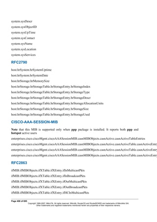 system.sysDescr
system.sysObjectID
system.sysUpTime
system.sysContact
system.sysName
system.sysLocation
system.sysServices
RFC2790
host.hrSystem.hrSystemUptime
host.hrSystem.hrSystemDate
host.hrStorage.hrMemorySize
host.hrStorage.hrStorageTable.hrStorageEntry.hrStorageIndex
host.hrStorage.hrStorageTable.hrStorageEntry.hrStorageType
host.hrStorage.hrStorageTable.hrStorageEntry.hrStorageDescr
host.hrStorage.hrStorageTable.hrStorageEntry.hrStorageAllocationUnits
host.hrStorage.hrStorageTable.hrStorageEntry.hrStorageSize
host.hrStorage.hrStorageTable.hrStorageEntry.hrStorageUsed
CISCO-AAA-SESSION-MIB
Note that this MIB is supported only when ppp package is installed. It reports both ppp and
hotspot active users
enterprises.cisco.ciscoMgmt.ciscoAAASessionMIB.casnMIBObjects.casnActive.casnActiveTableEntries
enterprises.cisco.ciscoMgmt.ciscoAAASessionMIB.casnMIBObjects.casnActive.casnActiveTable.casnActiveEntry
enterprises.cisco.ciscoMgmt.ciscoAAASessionMIB.casnMIBObjects.casnActive.casnActiveTable.casnActiveEntry
enterprises.cisco.ciscoMgmt.ciscoAAASessionMIB.casnMIBObjects.casnActive.casnActiveTable.casnActiveEntry
RFC2863
ifMIB.ifMIBObjects.ifXTable.ifXEntry.ifInMulticastPkts
ifMIB.ifMIBObjects.ifXTable.ifXEntry.ifInBroadcastPkts
ifMIB.ifMIBObjects.ifXTable.ifXEntry.ifOutMulticastPkts
ifMIB.ifMIBObjects.ifXTable.ifXEntry.ifOutBroadcastPkts
ifMIB.ifMIBObjects.ifXTable.ifXEntry.ifHCInMulticastPkts
Page 408 of 695
Copyright 1999-2007, MikroTik. All rights reserved. Mikrotik, RouterOS and RouterBOARD are trademarks of Mikrotikls SIA.
Other trademarks and registred trademarks mentioned herein are properties of their respective owners.
 