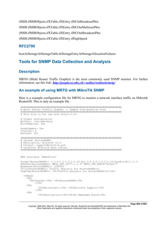ifMIB.ifMIBObjects.ifXTable.ifXEntry.ifHCInBroadcastPkts
ifMIB.ifMIBObjects.ifXTable.ifXEntry.ifHCOutMulticastPkts
ifMIB.ifMIBObjects.ifXTable.ifXEntry.ifHCOutBroadcastPkts
ifMIB.ifMIBObjects.ifXTable.ifXEntry.ifHighSpeed
RFC2790
host.hrStorage.hrStorageTable.hrStorageEntry.hrStorageAllocationFailures
Tools for SNMP Data Collection and Analysis
Description
MRTG (Multi Router Traffic Grapher) is the most commonly used SNMP monitor. For further
information, see this link: http://people.ee.ethz.ch/~oetiker/webtools/mrtg/
An example of using MRTG with MikroTik SNMP
Here is a example configuration file for MRTG to monitor a network interface traffic on Mikrotik
RouterOS. This is only an example file.
######################################################################
# Multi Router Traffic Grapher -- Sample Configuration File
######################################################################
# This file is for use with mrtg-2.5.4c
# Global configuration
WorkDir: /var/www/mrtg
WriteExpires: Yes
RunAsDaemon: Yes
Interval: 6
Refresh: 300
######################################################################
# System: RouterBOARD
# Description: RouterOS v2.9
# Contact: support@mikrotik.com
# Location: Mikrotik main office
######################################################################
### Interface 'RemOffice'
Target[RouterBOARD]: 1.3.6.1.2.1.2.2.1.10.8&1.3.6.1.2.1.2.2.1.16.8:public@1.1.1.3
#SetEnv[RouterBOARD]: MRTG_INT_IP="1.1.1.3" MRTG_INT_DESCR="ether1"
MaxBytes[RouterBOARD]: 1250000
Title[RouterBOARD]: Traffic Analysis for RouterBOARD(1)
PageTop[RouterBOARD]: <H1>Traffic Analysis for RouterBOARD(1)</H1>
<TABLE>
<TR>
<TD>System:</TD> <TD>RouterBOARD</TD>
</TR>
<TR>
<TD>Maintainer:</TD> <TD>MicroTik Support</TD>
</TR>
<TR>
<TD>Description:</TD><TD>An Embedded Board</TD>
Page 409 of 695
Copyright 1999-2007, MikroTik. All rights reserved. Mikrotik, RouterOS and RouterBOARD are trademarks of Mikrotikls SIA.
Other trademarks and registred trademarks mentioned herein are properties of their respective owners.
 