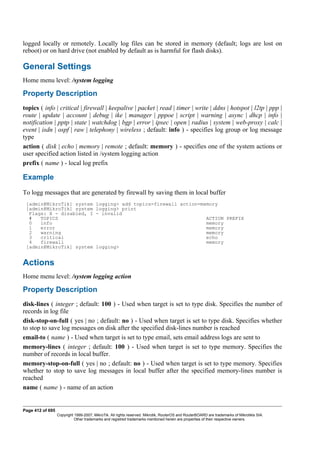 logged locally or remotely. Locally log files can be stored in memory (default; logs are lost on
reboot) or on hard drive (not enabled by default as is harmful for flash disks).
General Settings
Home menu level: /system logging
Property Description
topics ( info | critical | firewall | keepalive | packet | read | timer | write | ddns | hotspot | l2tp | ppp |
route | update | account | debug | ike | manager | pppoe | script | warning | async | dhcp | info |
notification | pptp | state | watchdog | bgp | error | ipsec | open | radius | system | web-proxy | calc |
event | isdn | ospf | raw | telephony | wireless ; default: info ) - specifies log group or log message
type
action ( disk | echo | memory | remote ; default: memory ) - specifies one of the system actions or
user specified action listed in /system logging action
prefix ( name ) - local log prefix
Example
To logg messages that are generated by firewall by saving them in local buffer
[admin@MikroTik] system logging> add topics=firewall action=memory
[admin@MikroTik] system logging> print
Flags: X - disabled, I - invalid
# TOPICS ACTION PREFIX
0 info memory
1 error memory
2 warning memory
3 critical echo
4 firewall memory
[admin@MikroTik] system logging>
Actions
Home menu level: /system logging action
Property Description
disk-lines ( integer ; default: 100 ) - Used when target is set to type disk. Specifies the number of
records in log file
disk-stop-on-full ( yes | no ; default: no ) - Used when target is set to type disk. Specifies whether
to stop to save log messages on disk after the specified disk-lines number is reached
email-to ( name ) - Used when target is set to type email, sets email address logs are sent to
memory-lines ( integer ; default: 100 ) - Used when target is set to type memory. Specifies the
number of records in local buffer.
memory-stop-on-full ( yes | no ; default: no ) - Used when target is set to type memory. Specifies
whether to stop to save log messages in local buffer after the specified memory-lines number is
reached
name ( name ) - name of an action
Page 412 of 695
Copyright 1999-2007, MikroTik. All rights reserved. Mikrotik, RouterOS and RouterBOARD are trademarks of Mikrotikls SIA.
Other trademarks and registred trademarks mentioned herein are properties of their respective owners.
 