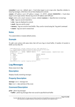 remember ( yes | no ; default: yes ) - Used when target is set to type echo. Specifies whether to
keep log messages, which have not yet been displayed in console
remote ( IP address | port | IP address | integer : 0 ..65535 ; default: 0.0.0.0:514 ) - Used when
target is set to type remote. Remote log server's IP address and UDP port
target ( disk | echo | email | memory | remote ; default: memory ) - Specifies how to treat logs
• disk - logs are saved to hard drive
• echo - logs are displayed in console
• email - logs are sent by email
• memory - logs are saved to local buffer. They can be viewed using the '/log print' command
• remote - logs are sent to remote host
Notes
You cannot delete or rename default actions.
Example
To add a new action with name short, that will save logs in local buffer, if number of records in
buffer are less than 50:
[admin@MikroTik] system logging action> add name=short 
... target=memory memory-lines=50 memory-stop-on-full=yes
[admin@MikroTik] system logging action> print
# FACILITY LOCAL REMOTE PREFIX REMOTE-ADDRESS REMOTE-PORT ECHO
Flags: * - default
# NAME TARGET REMOTE
0 * memory memory
1 * disk disk
2 * echo echo
3 * remote remote 0.0.0.0:514
4 short memory
[admin@MikroTik] system logging action>
Log Messages
Home menu level: /log
Description
Displays locally stored log messages
Property Description
message ( text ) - message text
time ( text ) - date and time of the event
Command Description
print - shows log messages
• buffer - prints log messages that were saved in specified local buffer
Page 413 of 695
Copyright 1999-2007, MikroTik. All rights reserved. Mikrotik, RouterOS and RouterBOARD are trademarks of Mikrotikls SIA.
Other trademarks and registred trademarks mentioned herein are properties of their respective owners.
 