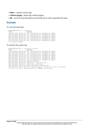 • follow - monitor system logs
• without-paging - prints logs without paging
• file - saves the log information on local ftp server with a specified file name
Example
To view the local logs:
[admin@MikroTik] > log print
TIME MESSAGE
dec/24/2003 08:20:36 log configuration changed by admin
dec/24/2003 08:20:36 log configuration changed by admin
dec/24/2003 08:20:36 log configuration changed by admin
dec/24/2003 08:20:36 log configuration changed by admin
dec/24/2003 08:20:36 log configuration changed by admin
dec/24/2003 08:20:36 log configuration changed by admin
-- [Q quit|D dump]
To monitor the system log:
[admin@MikroTik] > log print follow
TIME MESSAGE
dec/24/2003 08:20:36 log configuration changed by admin
dec/24/2003 08:24:34 log configuration changed by admin
dec/24/2003 08:24:51 log configuration changed by admin
dec/24/2003 08:25:59 log configuration changed by admin
dec/24/2003 08:25:59 log configuration changed by admin
dec/24/2003 08:30:05 log configuration changed by admin
dec/24/2003 08:30:05 log configuration changed by admin
dec/24/2003 08:35:56 system started
dec/24/2003 08:35:57 isdn-out1: initializing...
dec/24/2003 08:35:57 isdn-out1: dialing...
dec/24/2003 08:35:58 Prism firmware loading: OK
dec/24/2003 08:37:48 user admin logged in from 10.1.0.60 via telnet
-- Ctrl-C to quit. New entries will appear at bottom.
Page 414 of 695
Copyright 1999-2007, MikroTik. All rights reserved. Mikrotik, RouterOS and RouterBOARD are trademarks of Mikrotikls SIA.
Other trademarks and registred trademarks mentioned herein are properties of their respective owners.
 