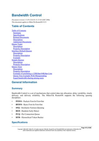 Bandwidth Control
Document revision 1.5 (Fri Feb 03 15:15:03 GMT 2006)
This document applies to MikroTik RouterOS V2.9
Table of Contents
Table of Contents
Summary
Specifications
Related Documents
Description
Additional Documents
Queue Types
Description
Property Description
Interface Default Queues
Description
Property Description
Example
Simple Queues
Description
Property Description
Queue Trees
Description
Property Description
Example of emulating a 128Kibps/64Kibps Line
Queue Tree Example With Masquerading
Equal bandwidth sharing among users
General Information
Summary
Bandwidth Control is a set of mechanisms that control data rate allocation, delay variability, timely
delivery, and delivery reliability. The MikroTik RouterOS supports the following queuing
disciplines:
• PFIFO - Packets First-In First-Out
• BFIFO - Bytes First-In First-Out
• SFQ - Stochastic Fairness Queuing
• RED - Random Early Detect
• PCQ - Per Connection Queue
• HTB - Hierarchical Token Bucket
Specifications
Page 415 of 695
Copyright 1999-2007, MikroTik. All rights reserved. Mikrotik, RouterOS and RouterBOARD are trademarks of Mikrotikls SIA.
Other trademarks and registred trademarks mentioned herein are properties of their respective owners.
 