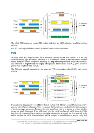 The whole SFQ queue can contain 128 packets and there are 1024 subqueues available for these
packets.
Use SFQ for congested links to ensure that some connections do not starve
PCQ
To solve some SFQ imperfectness, Per Connection Queuing (PCQ) was created. It is the only
classless queuing type that can do limitation. It is an improved version of SFQ without its stohastic
nature. PCQ also creates subqueues, regarding the pcq-classifier parameter. Each subqueue has a
data rate limit of pcq-rate and size of pcq-limit packets. The total size of a PCQ queue cannot be
greater than pcq-total-limit packets.
The following example demonstrates the usage of PCQ with packets, classified by their source
address.
If you classify the packets by src-address then all packets with different source IP addresses will be
grouped into different subqueues. Now you can do the limitation or equalization for each subqueue
with the pcq-rate parameter. Perhaps, the most significant part is to decide to which interface
should we attach this queue. If we will attach it to the Local interface, all traffic from the Public
interface will be grouped by src-address (probably it's not what we want), but if we attach it to the
Public interface, all traffic from our clients will be grouped by src-address - so we can easily limit
Page 427 of 695
Copyright 1999-2007, MikroTik. All rights reserved. Mikrotik, RouterOS and RouterBOARD are trademarks of Mikrotikls SIA.
Other trademarks and registred trademarks mentioned herein are properties of their respective owners.
 
