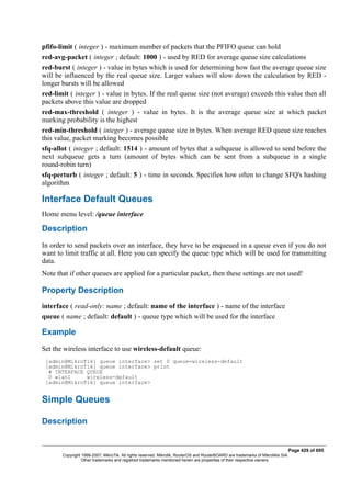 pfifo-limit ( integer ) - maximum number of packets that the PFIFO queue can hold
red-avg-packet ( integer ; default: 1000 ) - used by RED for average queue size calculations
red-burst ( integer ) - value in bytes which is used for determining how fast the average queue size
will be influenced by the real queue size. Larger values will slow down the calculation by RED -
longer bursts will be allowed
red-limit ( integer ) - value in bytes. If the real queue size (not average) exceeds this value then all
packets above this value are dropped
red-max-threshold ( integer ) - value in bytes. It is the average queue size at which packet
marking probability is the highest
red-min-threshold ( integer ) - average queue size in bytes. When average RED queue size reaches
this value, packet marking becomes possible
sfq-allot ( integer ; default: 1514 ) - amount of bytes that a subqueue is allowed to send before the
next subqueue gets a turn (amount of bytes which can be sent from a subqueue in a single
round-robin turn)
sfq-perturb ( integer ; default: 5 ) - time in seconds. Specifies how often to change SFQ's hashing
algorithm
Interface Default Queues
Home menu level: /queue interface
Description
In order to send packets over an interface, they have to be enqueued in a queue even if you do not
want to limit traffic at all. Here you can specify the queue type which will be used for transmitting
data.
Note that if other queues are applied for a particular packet, then these settings are not used!
Property Description
interface ( read-only: name ; default: name of the interface ) - name of the interface
queue ( name ; default: default ) - queue type which will be used for the interface
Example
Set the wireless interface to use wireless-default queue:
[admin@MikroTik] queue interface> set 0 queue=wireless-default
[admin@MikroTik] queue interface> print
# INTERFACE QUEUE
0 wlan1 wireless-default
[admin@MikroTik] queue interface>
Simple Queues
Description
Page 429 of 695
Copyright 1999-2007, MikroTik. All rights reserved. Mikrotik, RouterOS and RouterBOARD are trademarks of Mikrotikls SIA.
Other trademarks and registred trademarks mentioned herein are properties of their respective owners.
 