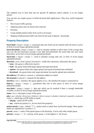 The simpliest way to limit data rate for specific IP addresses and/or subnets, is to use simple
queues.
You can also use simple queues to build advanced QoS applications. They have useful integrated
features:
• Peer-to-peer traffic queuing
• Applying queue rules on chosen time intervals
• Priorities
• Using multiple packet marks from /ip firewall mangle
• Shaping of bidirectional traffic (one limit for the total of upload + download)
Property Description
burst-limit ( integer | integer ) - maximum data rate which can be reached while the burst is active
in form of in/out (target upload/download)
burst-threshold ( integer | integer ) - used to calculate whether to allow burst. If the average data
rate over the last burst-time seconds is less than burst-threshold, the actual data rate may reach
burst-limit. set in form of in/out (target upload/download)
burst-time ( integer | integer ) - used to calculate average data rate, in form of in/out (target
upload/download)
direction ( none | both | upload | download ) - traffic flow directions, affected by this queue
• none - the queue is effectively inactive
• both - the queue limits both target upload and target download
• upload - the queue limits only target upload, leaving the download rates unlimited
• download - the queue limits only target download, leaving the upload rates unlimited
dst-address ( IP address | netmask ) - destination address to match
dst-netmask ( netmask ) - netmask for dst-address
interface ( text ) - interface, this queue applies to (i.e., the interface the target is connected to)
limit-at ( integer | integer ) - guaranteed data rate to this queue in form of in/out (target
upload/download)
max-limit ( integer | integer ) - data rate which can be reached if there is enough bandwidth
available, in form of in/out (target upload/download)
name ( text ) - descriptive name of the queue
p2p ( any | all-p2p | bit-torrent | blubster | direct-connect | edonkey | fasttrack | gnutella | soulseek |
winmx ) - which type of P2P traffic to match
• all-p2p - match all P2P traffic
• any - match any packet (i.e., do not check this property)
packet-marks ( name ; default: "" ) - packet mark to match from /ip firewall mangle. More packet
marks are separated by a comma (",").
parent ( name ) - name of the parent queue in the hierarchy. Can be only other simple queue
priority ( integer : 1 ..8 ) - priority of the queue. 1 is the highest, 8 - the lowest
Page 430 of 695
Copyright 1999-2007, MikroTik. All rights reserved. Mikrotik, RouterOS and RouterBOARD are trademarks of Mikrotikls SIA.
Other trademarks and registred trademarks mentioned herein are properties of their respective owners.
 