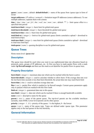 queue ( name | name ; default: default/default ) - name of the queue from /queue type in form of
in/out
target-addresses ( IP address | netmask ) - limitation target IP addresses (source addresses). To use
multiple addresses, separate them with comma
time ( time | time | sat | fri | thu | wed | tue | mon | sun ; default: "" ) - limit queue effect to a
specified time period
total-burst-limit ( integer ) - burst limit for global-total queue
total-burst-threshold ( integer ) - burst threshold for global-total queue
total-burst-time ( time ) - burst time for global-total queue
total-limit-at ( integer ) - limit-at for global-total queue (limits cumulative upload + download to
total-limit-at bps)
total-max-limit ( integer ) - max-limit for global-total queue (limits cumulative upload + download
to total-max-limit bps)
total-queue ( name ) - queuing discipline to use for global-total queue
Queue Trees
Home menu level: /queue tree
Description
The queue trees should be used when you want to use sophisticated data rate allocation based on
protocols, ports, groups of IP addresses, etc. At first you have to mark packet flows with a mark
under /ip firewall mangle and then use this mark as an identifier for packet flows in queue trees.
Property Description
burst-limit ( integer ) - maximum data rate which can be reached while the burst is active
burst-threshold ( integer ) - used to calculate whether to allow burst. If the average data rate over
the last burst-time seconds is less than burst-threshold, the actual data rate may reach burst-limit
burst-time ( time ) - used to calculate average data rate
flow ( text ) - packet flow which is marked in /ip firewall mangle. Current queue parameters apply
only to packets which are marked with this flow mark
limit-at ( integer ) - guaranteed data rate to this queue
max-limit ( integer ) - data rate which can be reached if there is enough bandwidth available
name ( text ) - descriptive name for the queue
parent ( text ) - name of the parent queue. The top-level parents are the available interfaces
(actually, main HTB). Lower level parents can be other queues
priority ( integer : 1 ..8 ) - priority of the queue. 1 is the highest, 8 - the lowest
queue ( text ) - name of the queue type. Types are defined under /queue type. This parameter
applies only to the leaf queues in the tree hierarchy
General Information
Page 431 of 695
Copyright 1999-2007, MikroTik. All rights reserved. Mikrotik, RouterOS and RouterBOARD are trademarks of Mikrotikls SIA.
Other trademarks and registred trademarks mentioned herein are properties of their respective owners.
 