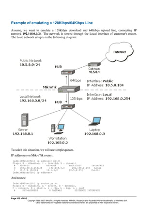 Example of emulating a 128Kibps/64Kibps Line
Assume, we want to emulate a 128Kibps download and 64Kibps upload line, connecting IP
network 192.168.0.0/24. The network is served through the Local interface of customer's router.
The basic network setup is in the following diagram:
To solve this situation, we will use simple queues.
IP addresses on MikroTik router:
[admin@MikroTik] ip address> print
Flags: X - disabled, I - invalid, D - dynamic
# ADDRESS NETWORK BROADCAST INTERFACE
0 192.168.0.254/24 192.168.0.0 192.168.0.255 Local
1 10.5.8.104/24 10.5.8.0 10.5.8.255 Public
[admin@MikroTik] ip address>
And routes:
[admin@MikroTik] ip route> print
Flags: X - disabled, A - active, D - dynamic,
C - connect, S - static, r - rip, b - bgp, o - ospf
# DST-ADDRESS G GATEWAY DISTANCE INTERFACE
Page 432 of 695
Copyright 1999-2007, MikroTik. All rights reserved. Mikrotik, RouterOS and RouterBOARD are trademarks of Mikrotikls SIA.
Other trademarks and registred trademarks mentioned herein are properties of their respective owners.
 