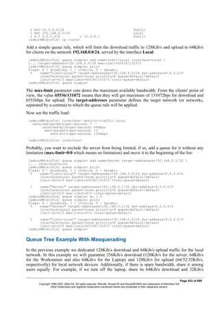 0 ADC 10.5.8.0/24 Public
1 ADC 192.168.0.0/24 Local
2 A S 0.0.0.0/0 r 10.5.8.1 Public
[admin@MikroTik] ip route>
Add a simple queue rule, which will limit the download traffic to 128Kib/s and upload to 64Kib/s
for clients on the network 192.168.0.0/24, served by the interface Local:
[admin@MikroTik] queue simple> add name=Limit-Local interface=Local 
... target-address=192.168.0.0/24 max-limit=65536/131072
[admin@MikroTik] queue simple> print
Flags: X - disabled, I - invalid, D - dynamic
0 name="Limit-Local" target-addresses=192.168.0.0/24 dst-address=0.0.0.0/0
interface=Local parent=none priority=8 queue=default/default
limit-at=0/0 max-limit=65536/131072 total-queue=default
[admin@MikroTik] queue simple>
The max-limit parameter cuts down the maximum available bandwidth. From the clients' point of
view, the value 65536/131072 means that they will get maximum of 131072bps for download and
65536bps for upload. The target-addresses parameter defines the target network (or networks,
separated by a comma) to which the queue rule will be applied.
Now see the traffic load:
[admin@MikroTik] interface> monitor-traffic Local
received-packets-per-second: 7
received-bits-per-second: 68kbps
sent-packets-per-second: 13
sent-bits-per-second: 135kbps
[admin@MikroTik] interface>
Probably, you want to exclude the server from being limited, if so, add a queue for it without any
limitation (max-limit=0/0 which means no limitation) and move it to the beginning of the list:
[admin@MikroTik] queue simple> add name=Server target-addresses=192.168.0.1/32 
... interface=Local
[admin@MikroTik] queue simple> print
Flags: X - disabled, I - invalid, D - dynamic
0 name="Limit-Local" target-addresses=192.168.0.0/24 dst-address=0.0.0.0/0
interface=Local parent=none priority=8 queue=default/default
limit-at=0/0 max-limit=65536/131072 total-queue=default
1 name="Server" target-addresses=192.168.0.1/32 dst-address=0.0.0.0/0
interface=Local parent=none priority=8 queue=default/default
limit-at=0/0 max-limit=0/0 total-queue=default
[admin@MikroTik] queue simple> mo 1 0
[admin@MikroTik] queue simple> print
Flags: X - disabled, I - invalid, D - dynamic
0 name="Server" target-addresses=192.168.0.1/32 dst-address=0.0.0.0/0
interface=Local parent=none priority=8 queue=default/default
limit-at=0/0 max-limit=0/0 total-queue=default
1 name="Limit-Local" target-addresses=192.168.0.0/24 dst-address=0.0.0.0/0
interface=Local parent=none priority=8 queue=default/default
limit-at=0/0 max-limit=65536/131072 total-queue=default
[admin@MikroTik] queue simple>
Queue Tree Example With Masquerading
In the previous example we dedicated 128Kib/s download and 64Kib/s upload traffic for the local
network. In this example we will guarantee 256Kib/s download (128Kib/s for the server, 64Kib/s
for the Workstation and also 64Kib/s for the Laptop) and 128Kib/s for upload (64/32/32Kib/s,
respectivelly) for local network devices. Additionally, if there is spare bandwidth, share it among
users equally. For example, if we turn off the laptop, share its 64Kib/s download and 32Kib/s
Page 433 of 695
Copyright 1999-2007, MikroTik. All rights reserved. Mikrotik, RouterOS and RouterBOARD are trademarks of Mikrotikls SIA.
Other trademarks and registred trademarks mentioned herein are properties of their respective owners.
 