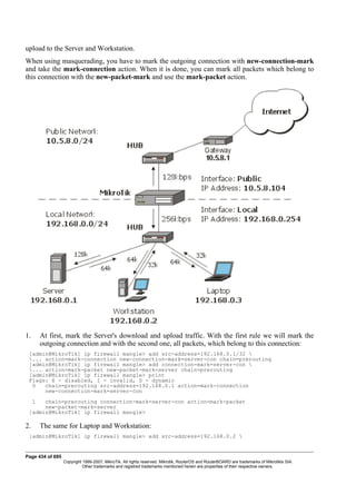 upload to the Server and Workstation.
When using masquerading, you have to mark the outgoing connection with new-connection-mark
and take the mark-connection action. When it is done, you can mark all packets which belong to
this connection with the new-packet-mark and use the mark-packet action.
1. At first, mark the Server's download and upload traffic. With the first rule we will mark the
outgoing connection and with the second one, all packets, which belong to this connection:
[admin@MikroTik] ip firewall mangle> add src-address=192.168.0.1/32 
... action=mark-connection new-connection-mark=server-con chain=prerouting
[admin@MikroTik] ip firewall mangle> add connection-mark=server-con 
... action=mark-packet new-packet-mark=server chain=prerouting
[admin@MikroTik] ip firewall mangle> print
Flags: X - disabled, I - invalid, D - dynamic
0 chain=prerouting src-address=192.168.0.1 action=mark-connection
new-connection-mark=server-con
1 chain=prerouting connection-mark=server-con action=mark-packet
new-packet-mark=server
[admin@MikroTik] ip firewall mangle>
2. The same for Laptop and Workstation:
[admin@MikroTik] ip firewall mangle> add src-address=192.168.0.2 
Page 434 of 695
Copyright 1999-2007, MikroTik. All rights reserved. Mikrotik, RouterOS and RouterBOARD are trademarks of Mikrotikls SIA.
Other trademarks and registred trademarks mentioned herein are properties of their respective owners.
 
