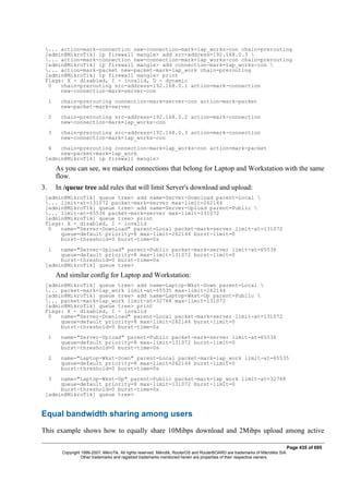 ... action=mark-connection new-connection-mark=lap_works-con chain=prerouting
[admin@MikroTik] ip firewall mangle> add src-address=192.168.0.3 
... action=mark-connection new-connection-mark=lap_works-con chain=prerouting
[admin@MikroTik] ip firewall mangle> add connection-mark=lap_works-con 
... action=mark-packet new-packet-mark=lap_work chain=prerouting
[admin@MikroTik] ip firewall mangle> print
Flags: X - disabled, I - invalid, D - dynamic
0 chain=prerouting src-address=192.168.0.1 action=mark-connection
new-connection-mark=server-con
1 chain=prerouting connection-mark=server-con action=mark-packet
new-packet-mark=server
2 chain=prerouting src-address=192.168.0.2 action=mark-connection
new-connection-mark=lap_works-con
3 chain=prerouting src-address=192.168.0.3 action=mark-connection
new-connection-mark=lap_works-con
4 chain=prerouting connection-mark=lap_works-con action=mark-packet
new-packet-mark=lap_work
[admin@MikroTik] ip firewall mangle>
As you can see, we marked connections that belong for Laptop and Workstation with the same
flow.
3. In /queue tree add rules that will limit Server's download and upload:
[admin@MikroTik] queue tree> add name=Server-Download parent=Local 
... limit-at=131072 packet-mark=server max-limit=262144
[admin@MikroTik] queue tree> add name=Server-Upload parent=Public 
... limit-at=65536 packet-mark=server max-limit=131072
[admin@MikroTik] queue tree> print
Flags: X - disabled, I - invalid
0 name="Server-Download" parent=Local packet-mark=server limit-at=131072
queue=default priority=8 max-limit=262144 burst-limit=0
burst-threshold=0 burst-time=0s
1 name="Server-Upload" parent=Public packet-mark=server limit-at=65536
queue=default priority=8 max-limit=131072 burst-limit=0
burst-threshold=0 burst-time=0s
[admin@MikroTik] queue tree>
And similar config for Laptop and Workstation:
[admin@MikroTik] queue tree> add name=Laptop-Wkst-Down parent=Local 
... packet-mark=lap_work limit-at=65535 max-limit=262144
[admin@MikroTik] queue tree> add name=Laptop-Wkst-Up parent=Public 
... packet-mark=lap_work limit-at=32768 max-limit=131072
[admin@MikroTik] queue tree> print
Flags: X - disabled, I - invalid
0 name="Server-Download" parent=Local packet-mark=server limit-at=131072
queue=default priority=8 max-limit=262144 burst-limit=0
burst-threshold=0 burst-time=0s
1 name="Server-Upload" parent=Public packet-mark=server limit-at=65536
queue=default priority=8 max-limit=131072 burst-limit=0
burst-threshold=0 burst-time=0s
2 name="Laptop-Wkst-Down" parent=Local packet-mark=lap_work limit-at=65535
queue=default priority=8 max-limit=262144 burst-limit=0
burst-threshold=0 burst-time=0s
3 name="Laptop-Wkst-Up" parent=Public packet-mark=lap_work limit-at=32768
queue=default priority=8 max-limit=131072 burst-limit=0
burst-threshold=0 burst-time=0s
[admin@MikroTik] queue tree>
Equal bandwidth sharing among users
This example shows how to equally share 10Mibps download and 2Mibps upload among active
Page 435 of 695
Copyright 1999-2007, MikroTik. All rights reserved. Mikrotik, RouterOS and RouterBOARD are trademarks of Mikrotikls SIA.
Other trademarks and registred trademarks mentioned herein are properties of their respective owners.
 