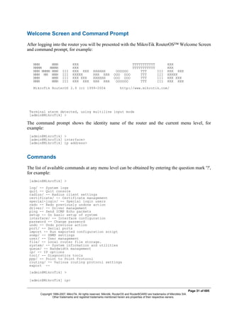 Welcome Screen and Command Prompt
After logging into the router you will be presented with the MikroTik RouterOS™ Welcome Screen
and command prompt, for example:
MMM MMM KKK TTTTTTTTTTT KKK
MMMM MMMM KKK TTTTTTTTTTT KKK
MMM MMMM MMM III KKK KKK RRRRRR OOOOOO TTT III KKK KKK
MMM MM MMM III KKKKK RRR RRR OOO OOO TTT III KKKKK
MMM MMM III KKK KKK RRRRRR OOO OOO TTT III KKK KKK
MMM MMM III KKK KKK RRR RRR OOOOOO TTT III KKK KKK
MikroTik RouterOS 2.9 (c) 1999-2004 http://www.mikrotik.com/
Terminal xterm detected, using multiline input mode
[admin@MikroTik] >
The command prompt shows the identity name of the router and the current menu level, for
example:
[admin@MikroTik] >
[admin@MikroTik] interface>
[admin@MikroTik] ip address>
Commands
The list of available commands at any menu level can be obtained by entering the question mark '?',
for example:
[admin@MikroTik] >
log/ -- System logs
quit -- Quit console
radius/ -- Radius client settings
certificate/ -- Certificate management
special-login/ -- Special login users
redo -- Redo previously undone action
driver/ -- Driver management
ping -- Send ICMP Echo packets
setup -- Do basic setup of system
interface/ -- Interface configuration
password -- Change password
undo -- Undo previous action
port/ -- Serial ports
import -- Run exported configuration script
snmp/ -- SNMP settings
user/ -- User management
file/ -- Local router file storage.
system/ -- System information and utilities
queue/ -- Bandwidth management
ip/ -- IP options
tool/ -- Diagnostics tools
ppp/ -- Point to Point Protocol
routing/ -- Various routing protocol settings
export --
[admin@MikroTik] >
[admin@MikroTik] ip>
Page 31 of 695
Copyright 1999-2007, MikroTik. All rights reserved. Mikrotik, RouterOS and RouterBOARD are trademarks of Mikrotikls SIA.
Other trademarks and registred trademarks mentioned herein are properties of their respective owners.
 