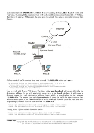 users in the network 192.168.0.0/24. If Host A is downloading 2 Mibps, Host B gets 8 Mibps and
vice versa. There might be situations when both hosts want to use maximum bandwidth (10 Mibps),
then they will receive 5 Mibps each, the same goes for upload. This setup is also valid for more than
2 users.
At first, mark all traffic, coming from local network 192.168.0.0/24 with a mark users:
/ip firewall mangle add chain=forward src-address=192.168.0.0/24 
action=mark-connection new-connection-mark=users-con
/ip firewall mangle add connection-mark=users-con action=mark-packet 
new-packet-mark=users chain=forward
Now we will add 2 new PCQ types. The first, called pcq-download will group all traffic by
destination address. As we will attach this queue type to the Local interface, it will create a
dynamic queue for each destination address (user) which is downloading to the network
192.168.0.0/24. The second type, called pcq-upload will group the traffic by source address. We
will attach this queue to the Public interface so it will make one dynamic queue for each user who
is uploading to Internet from the local network 192.168.0.0/24.
/queue type add name=pcq-download kind=pcq pcq-classifier=dst-address
/queue type add name=pcq-upload kind=pcq pcq-classifier=src-address
Finally, make a queue tree for download traffic:
/queue tree add name=Download parent=Local max-limit=10240000
/queue tree add parent=Download queue=pcq-download packet-mark=users
Page 436 of 695
Copyright 1999-2007, MikroTik. All rights reserved. Mikrotik, RouterOS and RouterBOARD are trademarks of Mikrotikls SIA.
Other trademarks and registred trademarks mentioned herein are properties of their respective owners.
 