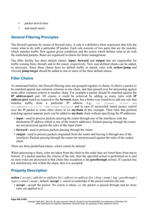 • packet arrival time
• and much more!
General Filtering Principles
The firewall operates by means of firewall rules. A rule is a definitive form expression that tells the
router what to do with a particular IP packet. Each rule consists of two parts that are the matcher
which matches traffic flow against given conditions and the action which defines what to do with
the mathched packets. Rules are organized in chains for better management.
The filter facility has three default chains: input, forward and output that are responsible for
traffic coming from, throurh and to the router, respectively. New user-defined chains can be added,
as necessary. Since these chains have no default traffic to match, rules with action=jump and
relevant jump-target should be added to one or more of the three default chains.
Filter Chains
As mentioned before, the firewall filtering rules are grouped together in chains. It allows a packet to
be matched against one common criterion in one chain, and then passed over for processing against
some other common criteria to another chain. For example a packet should be matched against the
IP address:port pair. Of course, it could be achieved by adding as many rules with IP
address:port match as required to the forward chain, but a better way could be to add one rule that
matches traffic from a particular IP address, e.g.: /ip firewall filter add
src-address=1.1.1.2/32 jump-target="mychain" and in case of successfull match passes control
over the IP packet to some other chain, id est mychain in this example. Then rules that perform
matching against separate ports can be added to mychain chain without specifying the IP addresses.
• input - used to process packets entering the router through one of the interfaces with the
destination IP address which is one of the router's addresses. Packets passing through the router
are not processed against the rules of the input chain
• forward - used to process packets passing through the router
• output - used to process packets originated from the router and leaving it through one of the
interfaces. Packets passing through the router are not processed against the rules of the output
chain
There are three predefined chains, which cannot be deleted:
When processing a chain, rules are taken from the chain in the order they are listed there from top to
bottom. If a packet matches the criteria of the rule, then the specified action is performed on it, and
no more rules are processed in that chain (the exception is the passthrough action). If a packet has
not matched any rule within the chain, then it is accepted.
Property Description
action ( accept | add-dst-to-address-list | add-src-to-address-list | drop | jump | log | passthrough |
reject | return | tarpit ; default: accept ) - action to undertake if the packet matches the rule
• accept - accept the packet. No action is taken, i.e. the packet is passed through and no more
rules are applied to it
Page 440 of 695
Copyright 1999-2007, MikroTik. All rights reserved. Mikrotik, RouterOS and RouterBOARD are trademarks of Mikrotikls SIA.
Other trademarks and registred trademarks mentioned herein are properties of their respective owners.
 