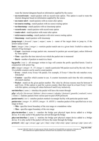route the internet datagram based on information supplied by the source
• no-record-route - match packets with no record route option. This option is used to route the
internet datagram based on information supplied by the source
• no-router-alert - match packets with no router alter option
• no-source-routing - match packets with no source routing option
• no-timestamp - match packets with no timestamp option
• record-route - match packets with record route option
• router-alert - match packets with router alter option
• strict-source-routing - match packets with strict source routing option
• timestamp - match packets with timestamp
jump-target ( forward | input | output | name ) - name of the target chain to jump to, if the
action=jump is used
limit ( integer | time | integer ) - restricts packet match rate to a given limit. Usefull to reduce the
amount of log messages
• Count - maximum average packet rate, measured in packets per second (pps), unless followed
by Time option
• Time - specifies the time interval over which the packet rate is measured
• Burst - number of packets to match in a burst
log-prefix ( text ) - all messages written to logs will contain the prefix specified herein. Used in
conjunction with action=log
nth ( integer | integer : 0 ..15 | integer ) - match a particular Nth packet received by the rule. One of
16 available counters can be used to count packets
• Every - match every Every+1th packet. For example, if Every=1 then the rule matches every
2nd packet
• Counter - specifies which counter to use. A counter increments each time the rule containing
nth match matches
• Packet - match on the given packet number. The value by obvious reasons must be between 0
and Every. If this option is used for a given counter, then there must be at least Every+1 rules
with this option, covering all values between 0 and Every inclusively.
out-interface ( name ) - interface the packet will leave the router through
p2p ( all-p2p | bit-torrent | blubster | direct-connect | edonkey | fasttrack | gnutella | soulseek | warez
| winmx ) - matches packets from various peer-to-peer (P2P) protocols
packet-mark ( text ) - matches packets marked via mangle facility with particular packet mark
packet-size ( integer : 0 ..65535 | integer : 0 ..65535 ) - matches packet of the specified size or size
range in bytes
• Min - specifies lower boundary of the size range or a standalone value
• Max - specifies upper boundary of the size range
phys-in-interface ( name ) - matches the bridge port physical input device added to a bridge
device. It is only useful if the packet has arrived through the bridge
phys-out-interface ( name ) - matches the bridge port physical output device added to a bridge
device. It is only useful if the packet will leave the router through the bridge
protocol ( ddp | egp | encap | ggp | gre | hmp | icmp | idrp-cmtp | igmp | ipencap | ipip | ipsec-ah |
Page 443 of 695
Copyright 1999-2007, MikroTik. All rights reserved. Mikrotik, RouterOS and RouterBOARD are trademarks of Mikrotikls SIA.
Other trademarks and registred trademarks mentioned herein are properties of their respective owners.
 